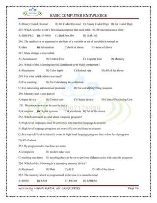 BASIC COMPUTER KNOWLEDGE
Written by: HAMID RAZA, cell: 03007178989 Page 23
A) Binary Coded Decimal B) Bit Coded Decimal C) Binary Coded Digit D) Bit Coded Digit
245. Which was the world’s first microcomputer that used Intel- 80386 microprocessor chip?
A) IBM PS/2 B) HP-9830 C) DeskPro-386 D) IBM-360
246. The qualitative or quantitative attribute of a variable or set of variables is termed as
A) data B) information C) both of above D) none of above
247. Main storage is also called
A) Accumulator B) Control Unit C) Register Unit D) Memory
248. Which of the following are (is) considered to be video component?
A) Resolution B) Color depth C) Refresh rate D) All of the above
249. For what Antikyathera was used?
A) For counting B) For Calculating tax collection
C) For calculating astronomical positions D) For calculating firing weapons
250. Memory unit is one part of
A) Input device B) Control unit C) Output device D) Central Processing Unit
251. Microprocessors can be used to make
A) Computer B) Digital systems C) Calculators D) All of the above
252. Which statement is valid about computer program?
A) High level languages must be converted into machine language to execute
B) High level language programs are more efficient and faster to execute
C) It is more difficult to identify errors in high level language program than in low level programs
D) All of above
253. By programmable machine we mean
A) computers B) modern television
C) washing machines D) anything that can be set to perform different tasks with suitable programs
254. Which of the following is a secondary memory device?
A) Keyboard B) Disk C) ALU D) All of the above
255. The memory which is programmed at the time it is manufactured
A) ROM B) RAM C) PROM D) EPROM
 