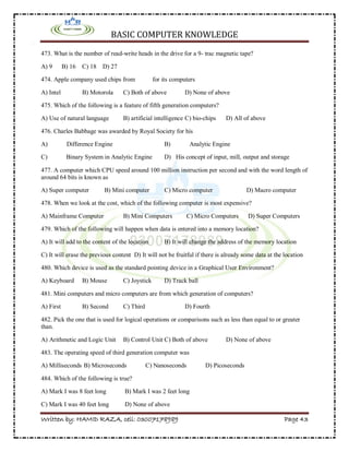 BASIC COMPUTER KNOWLEDGE
Written by: HAMID RAZA, cell: 03007178989 Page 43
473. What is the number of read-write heads in the drive for a 9- trac magnetic tape?
A) 9 B) 16 C) 18 D) 27
474. Apple company used chips from for its computers
A) Intel B) Motorola C) Both of above D) None of above
475. Which of the following is a feature of fifth generation computers?
A) Use of natural language B) artificial intelligence C) bio-chips D) All of above
476. Charles Babbage was awarded by Royal Society for his
A) Difference Engine B) Analytic Engine
C) Binary System in Analytic Engine D) His concept of input, mill, output and storage
477. A computer which CPU speed around 100 million instruction per second and with the word length of
around 64 bits is known as
A) Super computer B) Mini computer C) Micro computer D) Macro computer
478. When we look at the cost, which of the following computer is most expensive?
A) Mainframe Computer B) Mini Computers C) Micro Computers D) Super Computers
479. Which of the following will happen when data is entered into a memory location?
A) It will add to the content of the location B) It will change the address of the memory location
C) It will erase the previous content D) It will not be fruitful if there is already some data at the location
480. Which device is used as the standard pointing device in a Graphical User Environment?
A) Keyboard B) Mouse C) Joystick D) Track ball
481. Mini computers and micro computers are from which generation of computers?
A) First B) Second C) Third D) Fourth
482. Pick the one that is used for logical operations or comparisons such as less than equal to or greater
than.
A) Arithmetic and Logic Unit B) Control Unit C) Both of above D) None of above
483. The operating speed of third generation computer was
A) Milliseconds B) Microseconds C) Nanoseconds D) Picoseconds
484. Which of the following is true?
A) Mark I was 8 feet long B) Mark I was 2 feet long
C) Mark I was 40 feet long D) None of above
 