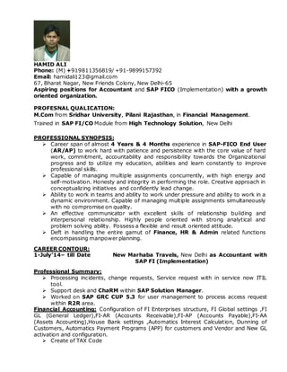 HAMID ALI
Phone: (M) +919811356819/ +91-9899157392
Email: hamidali123@gmail.com
67, Bharat Nagar, New Friends Colony, New Delhi-65
Aspiring positions for Accountant and SAP FICO (Implementation) with a growth
oriented organization.
PROFESNAL QUALICATION:
M.Com from Sridhar University, Pilani Rajasthan, in Financial Management.
Trained in SAP FI/CO Module from High Technology Solution, New Delhi
PROFESSIONAL SYNOPSIS:
 Career span of almost 4 Years & 4 Months experience in SAP-FICO End User
(AR/AP) to work hard with patience and persistence with the core value of hard
work, commitment, accountability and responsibility towards the Organizational
progress and to utilize my education, abilities and learn constantly to improve
professional skills.
 Capable of managing multiple assignments concurrently, with high energy and
self-motivation. Honesty and integrity in performing the role. Creative approach in
conceptualizing initiatives and confidently lead change.
 Ability to work in teams and ability to work under pressure and ability to work in a
dynamic environment. Capable of managing multiple assignments simultaneously
with no compromise on quality.
 An effective communicator with excellent skills of relationship building and
interpersonal relationship. Highly people oriented with strong analytical and
problem solving ability. Possess a flexible and result oriented attitude.
 Deft in handling the entire gamut of Finance, HR & Admin related functions
encompassing manpower planning.
CAREER CONTOUR:
1-July’14– till Date New Marhaba Travels, New Delhi as Accountant with
SAP FI (Implementation)
Professional Summary:
 Processing incidents, change requests, Service request with in service now ITIL
tool.
 Support desk and ChaRM within SAP Solution Manager.
 Worked on SAP GRC CUP 5.3 for user management to process access request
within R2R area.
Financial Accounting: Configuration of FI Enterprises structure, FI Global settings ,FI
GL (General Ledger),FI-AR (Accounts Receivable),FI-AP (Accounts Payable),FI-AA
(Assets Accounting),House Bank settings ,Automatics Interest Calculation, Dunning of
Customers, Automatics Payment Programs (APP) for customers and Vendor and New GL
activation and configuration.
 Create of TAX Code
 