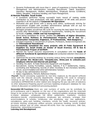  Dynamic Professionals with more than 4 years of experience in Human Resource
Management and Administration including Recruitment, Talent Acquisition,
Operation Management, Welfare Administration, Employee Service Conditions,
Safety, Discipline, Grievance handling and Team Management.
Al Nomais Polyclinic Saudi Arabia
 A consistent performer having successful track record of making visible
contribution to raise productivity with deft application of HR skills and proven
expertise in all the aspects of Corporate HR Operations
 Motivated and goal driven with a strong work ethics, continuously striving for
Improvement coupled with excellent administrative aptitude with an eye for
details and commitment to offer quality work
 Managed complete recruitment life-cycle for sourcing the best talent from diverse
sources after identification of manpower requirements; handling the recruitment
for levels of junior, middle and top management.
 Short listing candidates for all the profiles like (Ministry of Higher Education,
Saudi Armco Refinery & Petrochemical Projects, Oil & Gas Co ,
Construction Companies, Engineers, IT Professionals, Web Designers,)
 Indulged massively in recruitment of Lecturer, Professors, Doctors & Engineers etc
for International Recruitment
 Successfully completed the many projects with Al Falak Equipment &
Suppliers Co, Saudi Arabia (A Vendor of Saudi Aramco). Oil & Gas &
Petrochemical Project of SATROP.
 Planned the human resource requirements in consultation with the heads of
different functional & operational areas and conducted selection interviews of
candidates.
 Optimized the sourcing strategy by covering various hiring channels consultants,
job portals like Naukri.com, Timejobs.com, Shine.com & LinkedIn.com
employee referral and internal job postings.
 Handling the client. Al Falak Electronics Equipment and Suppliers.
 Recruitment, Joining Formalities, Leaves, Salaries, F & F Settlements, Claims,
Controlling and Maintaining records of other monetary & non-monetary benefits,
Travel, accommodation and other administrative function.
 All day to day administrative function
 Salary negotiations, Fitment, Reference Checks.
Payroll: Payroll processing supported by real time exposure to the payroll software
lease with the relevant accounts departments - Designing CTC (cost to company)
breakup as per the offer letter-Designing break up for gross salary in view of tax
exemptions (EPF&SOCSO) & other related acts-Designing the pay slip with all statutory
& other deductions-Preparing payroll summary-Updating employee's database for new
Joiners & discussion on settlement processing payback
Generalist HR Functions: there are vast numbers of works can be contribute by
an hr professions and it depends on the size of the organizations and the important
things to be carried out by the operations are, maintains/updates employee databases
in master database ,employees full &final settlements, maintains/ monitors
attendance records ,maintains/prepares employees job contracts, arranges their
accommodations & vehicles, employees visa processing, new visa applications,
cancellations, petty cash handling, maintains, enrolls the health insurance policies,
air tickets booking, employees welfare services, grievances handling, enrolls medical
insurance policies and all other relevant HR works from the construction, Oil& Gas,
Engineering, networking companies.
Learning and Development
 