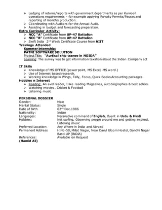  Lodging of returns/reports with government departments as per Kurnool
operations requirements – for example applying Royalty Permits/Passes and
reporting of monthly production.
 Coordinating with Auditors for the Annual Audit.
 Assisting in budget and forecasting preparation.
Extra Curricular Activity:
 NCC “A” Certificate from UP-47 Battalion
 NCC “B” Certificate from UP-47 Battalion
 Swift India 2nd
Week Certificate Course from NIIT
Trainings Attended
Summer internship:
PATNI SOFTWARE SOLUTION
Project Title: “Aurtical ship tranee in NOIDA”
Learning: The survey was to get information taxation about the Indian Company act
IT Skills
 Knowledge of MS OFFICE (power point, MS Excel, MS word.)
 Use of Internet based research.
 Working knowledge in Wings, Tally, Focus, Quick Books Accounting packages.
Hobbies n Interest
 Reading: An avid reader, I like reading Magazines, autobiographies & best sellers.
 Watching movies , Cricket & Football
 Listening music
PERSONAL DOSSIER
Gender: Male
Marital Status: Single
Date of Birth 02nd
Dec.1986
Nationality: Indian
Languages: Neranative command of English, fluent in Urdu & Hindi
Hobbies: Net surfing, Observing people around me and getting inspired,
Listening music
Preferred Location: Any Where in India and Abroad
Permanent Address H.No-50, Millat Nagar, Near Darul Uloom Hostel, Gandhi Nagar
Basti-UP (INDIA)
References: Available on Request
(Hamid Ali)
 