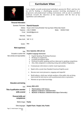 Curriculum Vitae

                                           I am a highly versatile professional individual, passion for Work and love for
                                           my job.I’m Seeking a chanllenging position involving development in a
                                           progressive and professional working eveironment, with an aim to contribute
                                           positively towards the objectives of the orgnization with the best of my
                                           capabilities and enthusiasm


          Personal Information
              Surname / First name          Hamid Hussain
                                Address     House no 3/2-A Survey 88,Golden Town opp Airport, Wirless Gate, Karachi
                             Telephone      (+92) 21 4594805                                    Mobile:   +92345-6115222
                                  E-mail    Hamid403@gmail.com

                             Nationality    Pakistani

                           Date of birth    1987. 15. 12


                                Gender:     Male

                Work experience

                                    Date    Since: September, 2004 until now
          Occupation or position held       English Language Instructor
  Main activities and responsabilities         • English Speaking Workshops/Seminars
                                               • Working on assignments.
                                               • Excellent presentation skills.
                                               • Proficient in public speaking and have taken part in speaking competitions
                                               • Also, fully competent in conducting strong and confident Negotiation.

                                               •       Communicate with clients to clarify visual requirements.

                                               •       Speak with a crystal clear Standard American English accent

                                               •       Become more more persuasive, engaging and impactful

                                               •       Build subjects, which may include members of the public who are being
                                                       interviewed for television as well as professional actors or presenters.
                                               •       Maintain an up-to-date knowledge

       Education and training

                                    Date    January, 2004 to 2010

Title of qualification awarded                     •    Matriculation with Science.
                                                   •    Diploma in Business Administration
                 skills covered                    •    Bachelor of Business Administration (Iqra University)

             Personal skills and
                  competences

                       Mother tongue        Pushto

                    Other languages         English Fluent , Panjabi, Urdu, Pushto
 Page 1/ 2- Hamid Hussain Curriculum
                                vitae
 