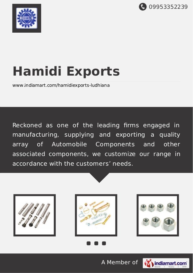09953352239
A Member of
Hamidi Exports
www.indiamart.com/hamidiexports-ludhiana
Reckoned as one of the leading ﬁrms engaged in
manufacturing, supplying and exporting a quality
array of Automobile Components and other
associated components, we customize our range in
accordance with the customers’ needs.
 