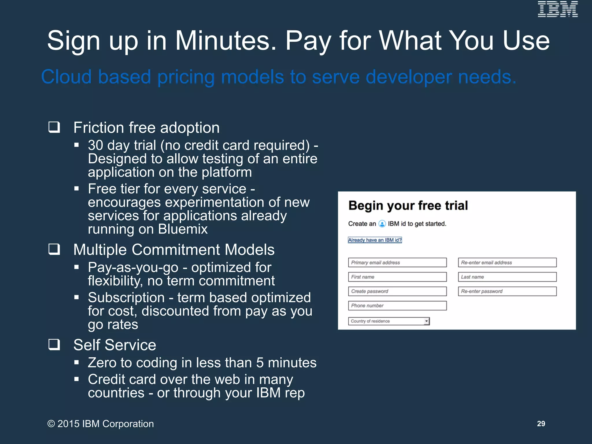 Sign up in Minutes. Pay for What You Use
 Friction free adoption
 30 day trial (no credit card required) -
Designed to allow testing of an entire
application on the platform
 Free tier for every service -
encourages experimentation of new
services for applications already
running on Bluemix
 Multiple Commitment Models
 Pay-as-you-go - optimized for
flexibility, no term commitment
 Subscription - term based optimized
for cost, discounted from pay as you
go rates
 Self Service
 Zero to coding in less than 5 minutes
 Credit card over the web in many
countries - or through your IBM rep
Cloud based pricing models to serve developer needs.
29© 2015 IBM Corporation
 
