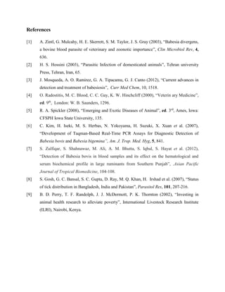 References
[1] A. Zintl, G. Mulcahy, H. E. Skerrett, S. M. Taylor, J. S. Gray (2003), “Babesia divergens,
a bovine blood parasite of veterinary and zoonotic importance”, Clin Microbiol Rev, 4,
636.
[2] H. S. Hossini (2003), “Parasitic Infection of domesticated animals”, Tehran university
Press, Tehran, Iran, 65.
[3] J. Mosqueda, A. O. Ramirez, G. A. Tipacamu, G. J. Canto (2012), “Current advances in
detection and treatment of babesiosis”, Curr Med Chem, 10, 1518.
[4] O. Radostitis, M. C. Blood, C. C. Gay, K. W. Hinchcliff (2000), “Veterin ary Medicine”,
ed. 9th
, London: W. B. Saunders, 1296.
[5] R. A. Spickler (2008), “Emerging and Exotic Diseases of Animal”, ed. 3rd
, Ames, Iowa:
CFSPH Iowa State University, 135.
[6] C. Kim, H. Iseki, M. S. Herbas, N. Yokoyama, H. Suzuki, X. Xuan et al. (2007),
“Development of Taqman-Based Real-Time PCR Assays for Diagnostic Detection of
Babesia bovis and Babesia bigemina”, Am. J. Trop. Med. Hyg, 5, 841.
[7] S. Zulfiqar, S. Shahnawaz, M. Ali, A. M. Bhutta, S. Iqbal, S. Hayat et al. (2012),
“Detection of Babesia bovis in blood samples and its effect on the hematological and
serum biochemical profile in large ruminants from Southern Punjab”, .Asian Pacific
Journal of Tropical Biomedicine, 104-108.
[8] S. Gosh, G. C. Bansal, S. C. Gupta, D. Ray, M. Q. Khan, H. Irshad et al. (2007), “Status
of tick distribution in Bangladesh, India and Pakistan”, Parasitol Res, 101, 207-216.
[9] B. D. Perry, T. F. Randolph, J. J. McDermott, P. K. Thornton (2002), “Investing in
animal health research to alleviate poverty”, International Livestock Research Institute
(ILRI), Nairobi, Kenya.
 