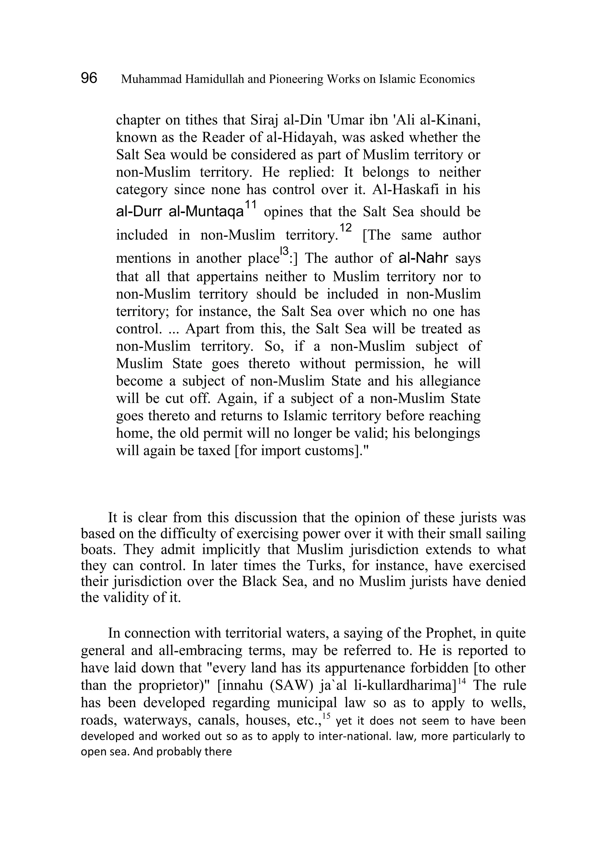 96 Muhammad Hamidullah and Pioneering Works on Islamic Economics
chapter on tithes that Siraj al-Din 'Umar ibn 'Ali al-Kinani,
known as the Reader of al-Hidayah, was asked whether the
Salt Sea would be considered as part of Muslim territory or
non-Muslim territory. He replied: It belongs to neither
category since none has control over it. Al-Haskafi in his
al-Durr al-Muntaqa
11
opines that the Salt Sea should be
included in non-Muslim territory.
12
[The same author
mentions in another place
l3
:] The author of al-Nahr says
that all that appertains neither to Muslim territory nor to
non-Muslim territory should be included in non-Muslim
territory; for instance, the Salt Sea over which no one has
control. ... Apart from this, the Salt Sea will be treated as
non-Muslim territory. So, if a non-Muslim subject of
Muslim State goes thereto without permission, he will
become a subject of non-Muslim State and his allegiance
will be cut off. Again, if a subject of a non-Muslim State
goes thereto and returns to Islamic territory before reaching
home, the old permit will no longer be valid; his belongings
will again be taxed [for import customs]."
It is clear from this discussion that the opinion of these jurists was
based on the difficulty of exercising power over it with their small sailing
boats. They admit implicitly that Muslim jurisdiction extends to what
they can control. In later times the Turks, for instance, have exercised
their jurisdiction over the Black Sea, and no Muslim jurists have denied
the validity of it.
In connection with territorial waters, a saying of the Prophet, in quite
general and all-embracing terms, may be referred to. He is reported to
have laid down that "every land has its appurtenance forbidden [to other
than the proprietor)" [innahu (SAW) ja`al li-kullardharima]14
The rule
has been developed regarding municipal law so as to apply to wells,
roads, waterways, canals, houses, etc.,15
yet it does not seem to have been
developed and worked out so as to apply to inter-national. law, more particularly to
open sea. And probably there
 