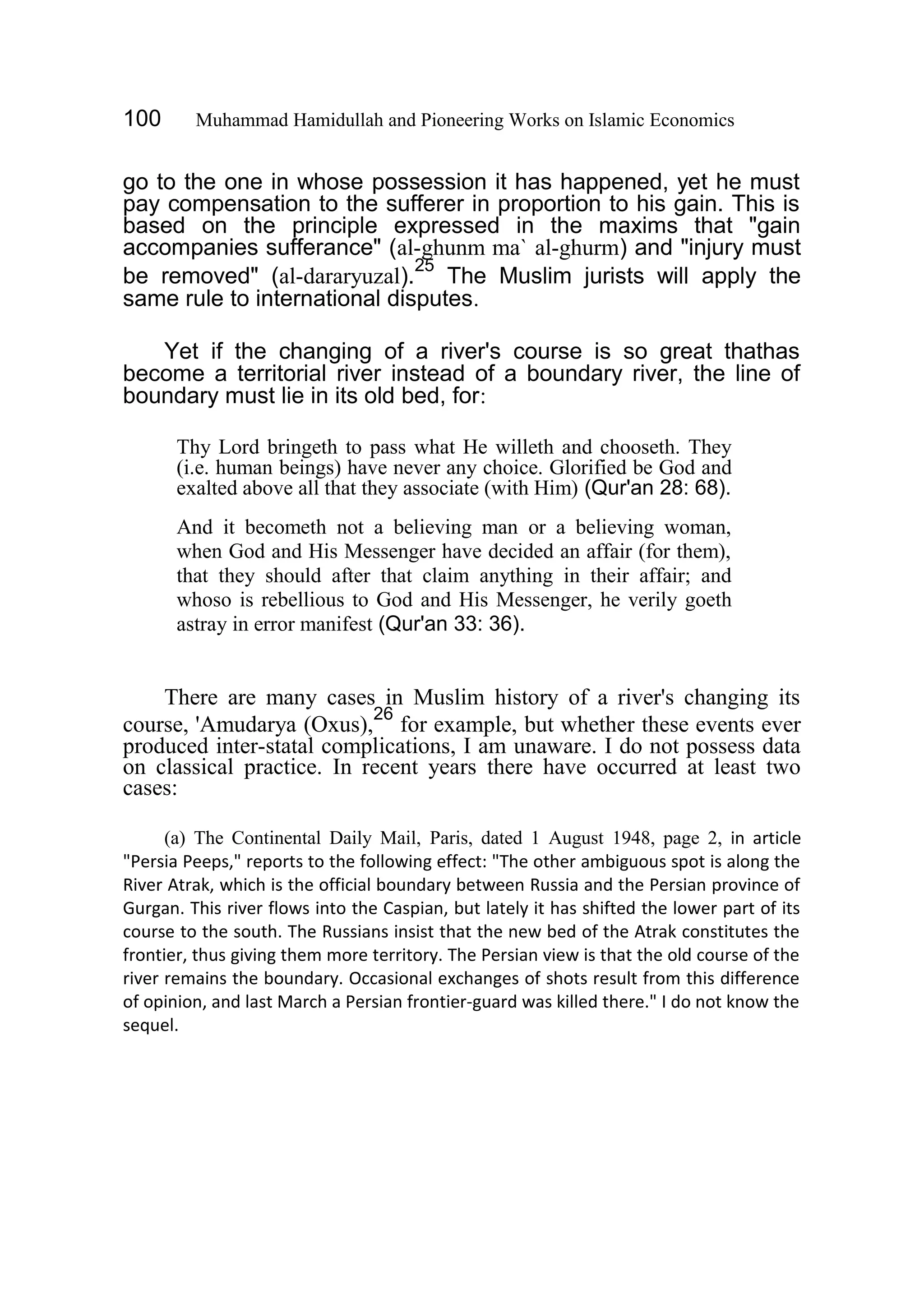 100 Muhammad Hamidullah and Pioneering Works on Islamic Economics
go to the one in whose possession it has happened, yet he must
pay compensation to the sufferer in proportion to his gain. This is
based on the principle expressed in the maxims that "gain
accompanies sufferance" (al-ghunm ma` al-ghurm) and "injury must
be removed" (al-dararyuzal).
25
The Muslim jurists will apply the
same rule to international disputes.
Yet if the changing of a river's course is so great thathas
become a territorial river instead of a boundary river, the line of
boundary must lie in its old bed, for:
Thy Lord bringeth to pass what He willeth and chooseth. They
(i.e. human beings) have never any choice. Glorified be God and
exalted above all that they associate (with Him) (Qur'an 28: 68).
And it becometh not a believing man or a believing woman,
when God and His Messenger have decided an affair (for them),
that they should after that claim anything in their affair; and
whoso is rebellious to God and His Messenger, he verily goeth
astray in error manifest (Qur'an 33: 36).
There are many cases in Muslim history of a river's changing its
course, 'Amudarya (Oxus),
26
for example, but whether these events ever
produced inter-statal complications, I am unaware. I do not possess data
on classical practice. In recent years there have occurred at least two
cases:
(a) The Continental Daily Mail, Paris, dated 1 August 1948, page 2, in article
"Persia Peeps," reports to the following effect: "The other ambiguous spot is along the
River Atrak, which is the official boundary between Russia and the Persian province of
Gurgan. This river flows into the Caspian, but lately it has shifted the lower part of its
course to the south. The Russians insist that the new bed of the Atrak constitutes the
frontier, thus giving them more territory. The Persian view is that the old course of the
river remains the boundary. Occasional exchanges of shots result from this difference
of opinion, and last March a Persian frontier-guard was killed there." I do not know the
sequel.
 