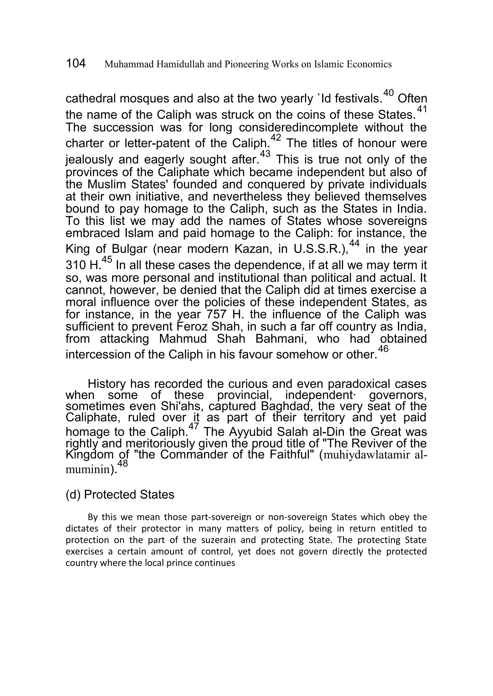 104 Muhammad Hamidullah and Pioneering Works on Islamic Economics
cathedral mosques and also at the two yearly `Id festivals.
40
Often
the name of the Caliph was struck on the coins of these States.
41
The succession was for long consideredincomplete without the
charter or letter-patent of the Caliph.
42
The titles of honour were
jealously and eagerly sought after.
43
This is true not only of the
provinces of the Caliphate which became independent but also of
the Muslim States' founded and conquered by private individuals
at their own initiative, and nevertheless they believed themselves
bound to pay homage to the Caliph, such as the States in India.
To this list we may add the names of States whose sovereigns
embraced Islam and paid homage to the Caliph: for instance, the
King of Bulgar (near modern Kazan, in U.S.S.R.),
44
in the year
310 H.
45
In all these cases the dependence, if at all we may term it
so, was more personal and institutional than political and actual. It
cannot, however, be denied that the Caliph did at times exercise a
moral influence over the policies of these independent States, as
for instance, in the year 757 H. the influence of the Caliph was
sufficient to prevent Feroz Shah, in such a far off country as India,
from attacking Mahmud Shah Bahmani, who had obtained
intercession of the Caliph in his favour somehow or other.
46
History has recorded the curious and even paradoxical cases
when some of these provincial, independent· governors,
sometimes even Shi'ahs, captured Baghdad, the very seat of the
Caliphate, ruled over it as part of their territory and yet paid
homage to the Caliph.
47
The Ayyubid Salah al-Din the Great was
rightly and meritoriously given the proud title of "The Reviver of the
Kingdom of "the Commander of the Faithful" (muhiydawlatamir al-
muminin).
48
(d) Protected States
By this we mean those part-sovereign or non-sovereign States which obey the
dictates of their protector in many matters of policy, being in return entitled to
protection on the part of the suzerain and protecting State. The protecting State
exercises a certain amount of control, yet does not govern directly the protected
country where the local prince continues
 