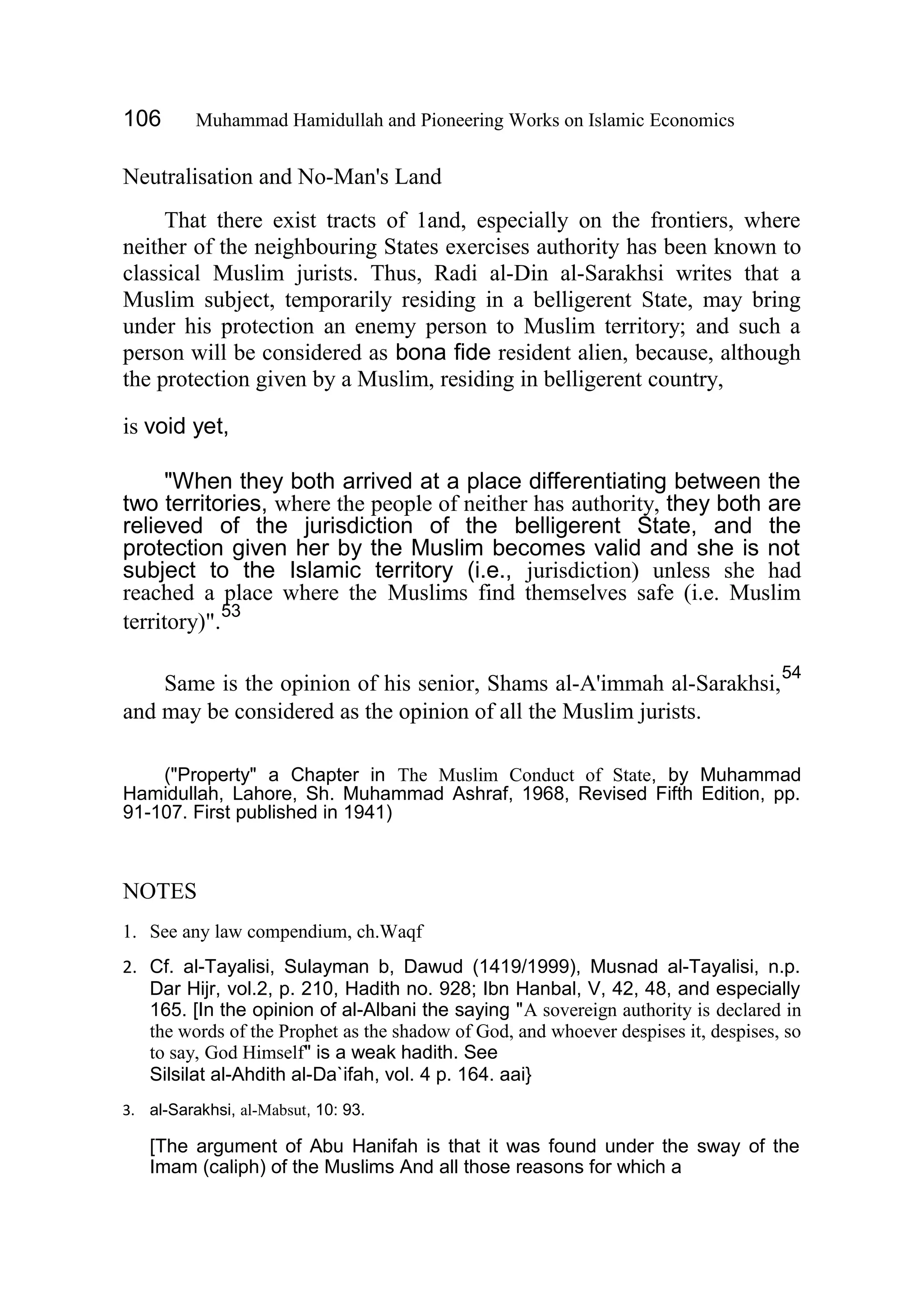 106 Muhammad Hamidullah and Pioneering Works on Islamic Economics
Neutralisation and No-Man's Land
That there exist tracts of 1and, especially on the frontiers, where
neither of the neighbouring States exercises authority has been known to
classical Muslim jurists. Thus, Radi al-Din al-Sarakhsi writes that a
Muslim subject, temporarily residing in a belligerent State, may bring
under his protection an enemy person to Muslim territory; and such a
person will be considered as bona fide resident alien, because, although
the protection given by a Muslim, residing in belligerent country,
is void yet,
"When they both arrived at a place differentiating between the
two territories, where the people of neither has authority, they both are
relieved of the jurisdiction of the belligerent State, and the
protection given her by the Muslim becomes valid and she is not
subject to the Islamic territory (i.e., jurisdiction) unless she had
reached a place where the Muslims find themselves safe (i.e. Muslim
territory)".
53
Same is the opinion of his senior, Shams al-A'immah al-Sarakhsi,
54
and may be considered as the opinion of all the Muslim jurists.
("Property" a Chapter in The Muslim Conduct of State, by Muhammad
Hamidullah, Lahore, Sh. Muhammad Ashraf, 1968, Revised Fifth Edition, pp.
91-107. First published in 1941)
NOTES
1. See any law compendium, ch.Waqf
2. Cf. al-Tayalisi, Sulayman b, Dawud (1419/1999), Musnad al-Tayalisi, n.p.
Dar Hijr, vol.2, p. 210, Hadith no. 928; Ibn Hanbal, V, 42, 48, and especially
165. [In the opinion of al-Albani the saying "A sovereign authority is declared in
the words of the Prophet as the shadow of God, and whoever despises it, despises, so
to say, God Himself" is a weak hadith. See
Silsilat al-Ahdith al-Da`ifah, vol. 4 p. 164. aai}
3. al-Sarakhsi, al-Mabsut, 10: 93.
[The argument of Abu Hanifah is that it was found under the sway of the
Imam (caliph) of the Muslims And all those reasons for which a
 