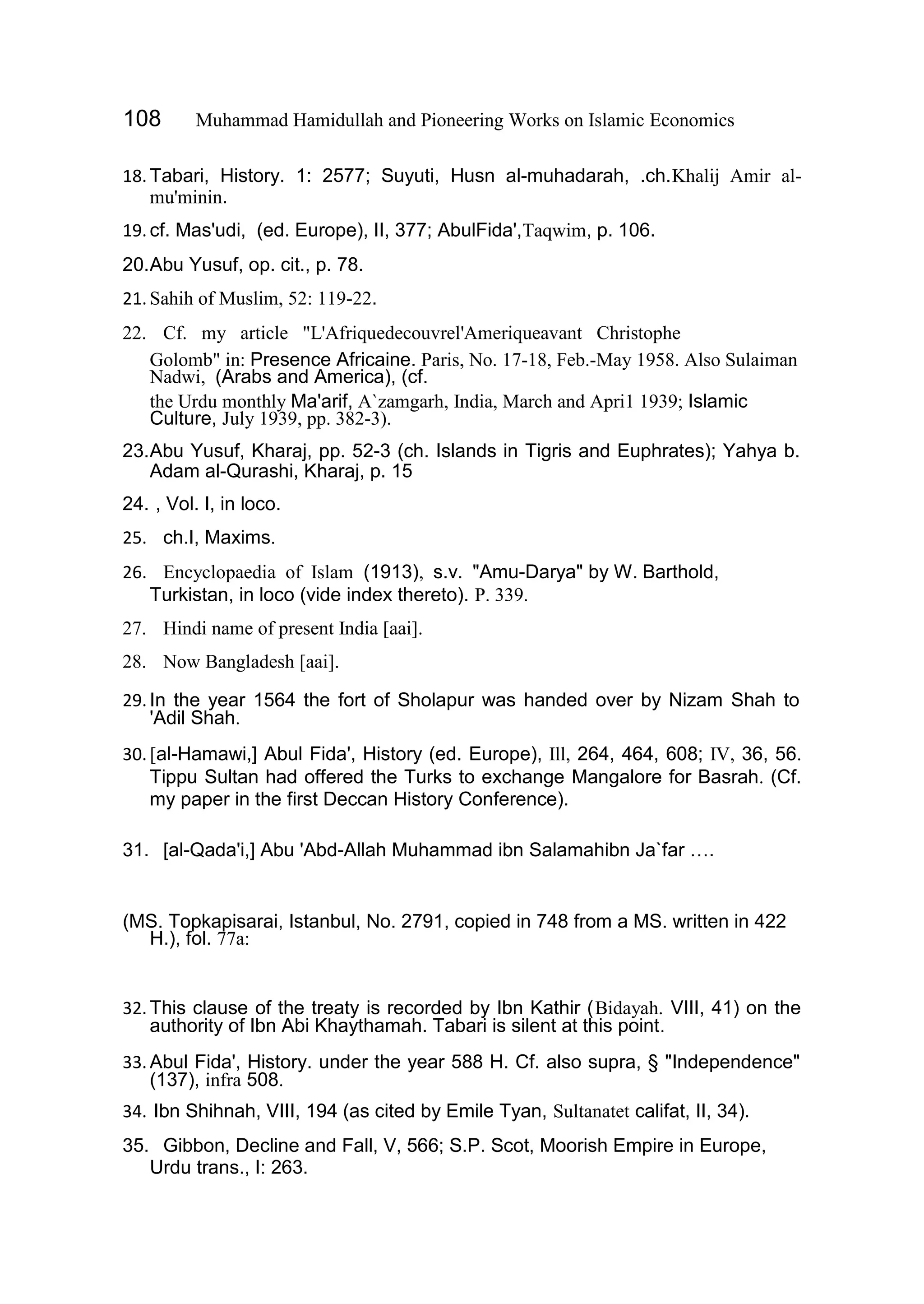 108 Muhammad Hamidullah and Pioneering Works on Islamic Economics
18.Tabari, History. 1: 2577; Suyuti, Husn al-muhadarah, .ch.Khalij Amir al-
mu'minin.
19.cf. Mas'udi, (ed. Europe), II, 377; AbulFida',Taqwim, p. 106.
20.Abu Yusuf, op. cit., p. 78.
21.Sahih of Muslim, 52: 119-22.
22. Cf. my article "L'Afriquedecouvrel'Ameriqueavant Christophe
Golomb" in: Presence Africaine. Paris, No. 17-18, Feb.-May 1958. Also Sulaiman
Nadwi, (Arabs and America), (cf.
the Urdu monthly Ma'arif, A`zamgarh, India, March and Apri1 1939; Islamic
Culture, July 1939, pp. 382-3).
23.Abu Yusuf, Kharaj, pp. 52-3 (ch. Islands in Tigris and Euphrates); Yahya b.
Adam al-Qurashi, Kharaj, p. 15
24. , Vol. I, in loco.
25. ch.I, Maxims.
26. Encyclopaedia of Islam (1913), s.v. "Amu-Darya" by W. Barthold,
Turkistan, in loco (vide index thereto). P. 339.
27. Hindi name of present India [aai].
28. Now Bangladesh [aai].
29.In the year 1564 the fort of Sholapur was handed over by Nizam Shah to
'Adil Shah.
30.[al-Hamawi,] Abul Fida', History (ed. Europe), Ill, 264, 464, 608; IV, 36, 56.
Tippu Sultan had offered the Turks to exchange Mangalore for Basrah. (Cf.
my paper in the first Deccan History Conference).
31. [al-Qada'i,] Abu 'Abd-Allah Muhammad ibn Salamahibn Ja`far ….
(MS. Topkapisarai, Istanbul, No. 2791, copied in 748 from a MS. written in 422
H.), fol. 77a:
32.This clause of the treaty is recorded by Ibn Kathir (Bidayah. VIII, 41) on the
authority of Ibn Abi Khaythamah. Tabari is silent at this point.
33.Abul Fida', History. under the year 588 H. Cf. also supra, § "Independence"
(137), infra 508.
34. Ibn Shihnah, VIII, 194 (as cited by Emile Tyan, Sultanatet califat, II, 34).
35. Gibbon, Decline and Fall, V, 566; S.P. Scot, Moorish Empire in Europe,
Urdu trans., I: 263.
 