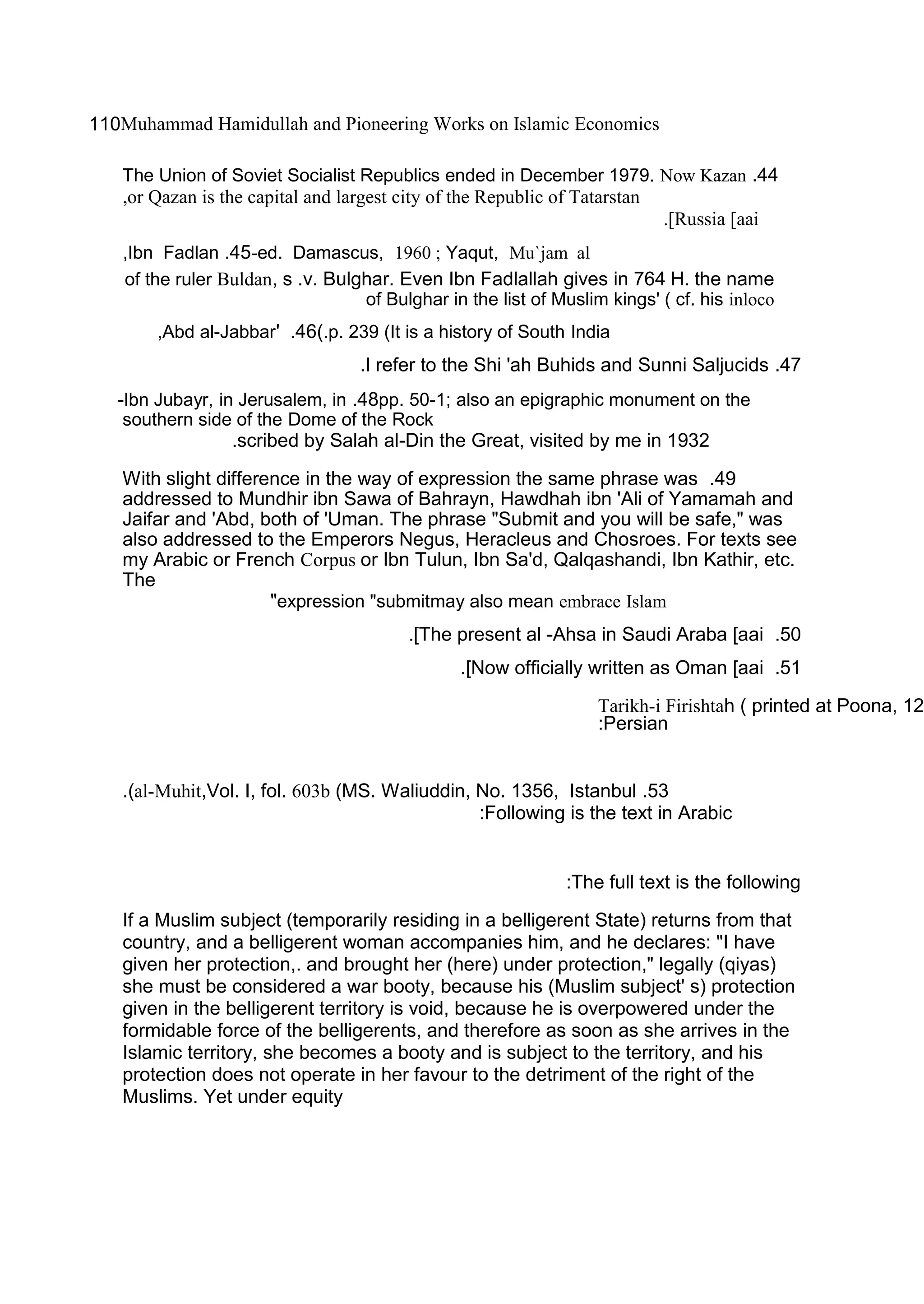 Muhammad Hamidullah and Pioneering Works on Islamic Economics110
44.The Union of Soviet Socialist Republics ended in December 1979. Now Kazan
or Qazan is the capital and largest city of the Republic of Tatarstan,
Russia [aai.[
ed. Damascus, 1960 ; Yaqut, Mu`jam al-45.Ibn Fadlan,
Buldan, s .v. Bulghar. Even Ibn Fadlallah gives in 764 H. the nameof the ruler
of Bulghar in the list of Muslim kings' ( cf. his inloco
p. 239 (It is a history of South India(.46.'Abd al-Jabbar,
47.I refer to the Shi 'ah Buhids and Sunni Saljucids.
pp. 50-1; also an epigraphic monument on the48.Ibn Jubayr, in Jerusalem, in-
southern side of the Dome of the Rock
scribed by Salah al-Din the Great, visited by me in 1932.
49.With slight difference in the way of expression the same phrase was
addressed to Mundhir ibn Sawa of Bahrayn, Hawdhah ibn 'Ali of Yamamah and
Jaifar and 'Abd, both of 'Uman. The phrase "Submit and you will be safe," was
also addressed to the Emperors Negus, Heracleus and Chosroes. For texts see
my Arabic or French Corpus or Ibn Tulun, Ibn Sa'd, Qalqashandi, Ibn Kathir, etc.
The
may also mean embrace Islamexpression "submit"
50.The present al -Ahsa in Saudi Araba [aai.[
51.Now officially written as Oman [aai.[
Tarikh-i Firishtah ( printed at Poona, 12
Persian:
53.al-Muhit,Vol. I, fol. 603b (MS. Waliuddin, No. 1356, Istanbul.(
Following is the text in Arabic:
The full text is the following:
If a Muslim subject (temporarily residing in a belligerent State) returns from that
country, and a belligerent woman accompanies him, and he declares: "I have
given her protection,. and brought her (here) under protection," legally (qiyas)
she must be considered a war booty, because his (Muslim subject' s) protection
given in the belligerent territory is void, because he is overpowered under the
formidable force of the belligerents, and therefore as soon as she arrives in the
Islamic territory, she becomes a booty and is subject to the territory, and his
protection does not operate in her favour to the detriment of the right of the
Muslims. Yet under equity
 