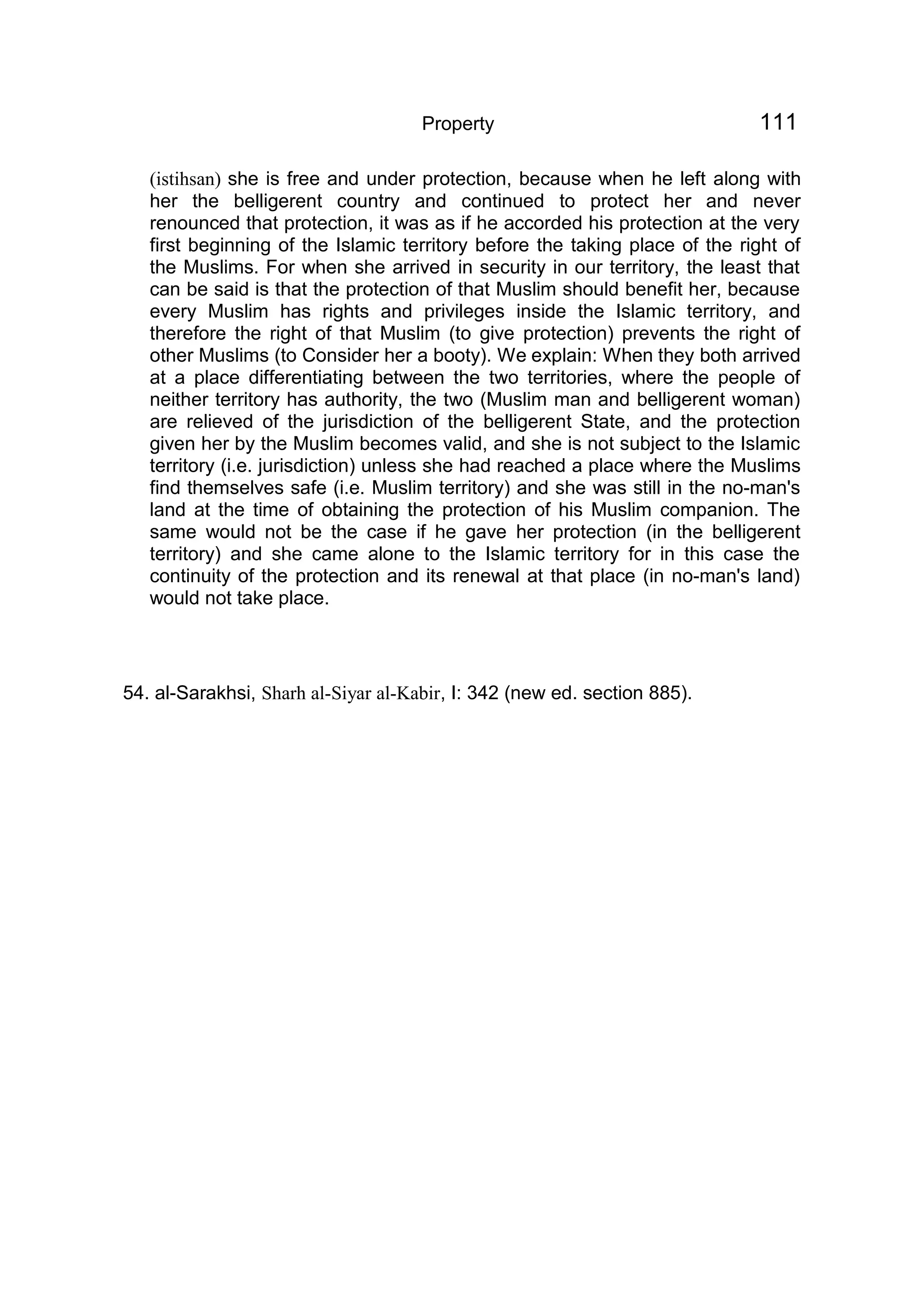 Property 111
(istihsan) she is free and under protection, because when he left along with
her the belligerent country and continued to protect her and never
renounced that protection, it was as if he accorded his protection at the very
first beginning of the Islamic territory before the taking place of the right of
the Muslims. For when she arrived in security in our territory, the least that
can be said is that the protection of that Muslim should benefit her, because
every Muslim has rights and privileges inside the Islamic territory, and
therefore the right of that Muslim (to give protection) prevents the right of
other Muslims (to Consider her a booty). We explain: When they both arrived
at a place differentiating between the two territories, where the people of
neither territory has authority, the two (Muslim man and belligerent woman)
are relieved of the jurisdiction of the belligerent State, and the protection
given her by the Muslim becomes valid, and she is not subject to the Islamic
territory (i.e. jurisdiction) unless she had reached a place where the Muslims
find themselves safe (i.e. Muslim territory) and she was still in the no-man's
land at the time of obtaining the protection of his Muslim companion. The
same would not be the case if he gave her protection (in the belligerent
territory) and she came alone to the Islamic territory for in this case the
continuity of the protection and its renewal at that place (in no-man's land)
would not take place.
54. al-Sarakhsi, Sharh al-Siyar al-Kabir, I: 342 (new ed. section 885).
 