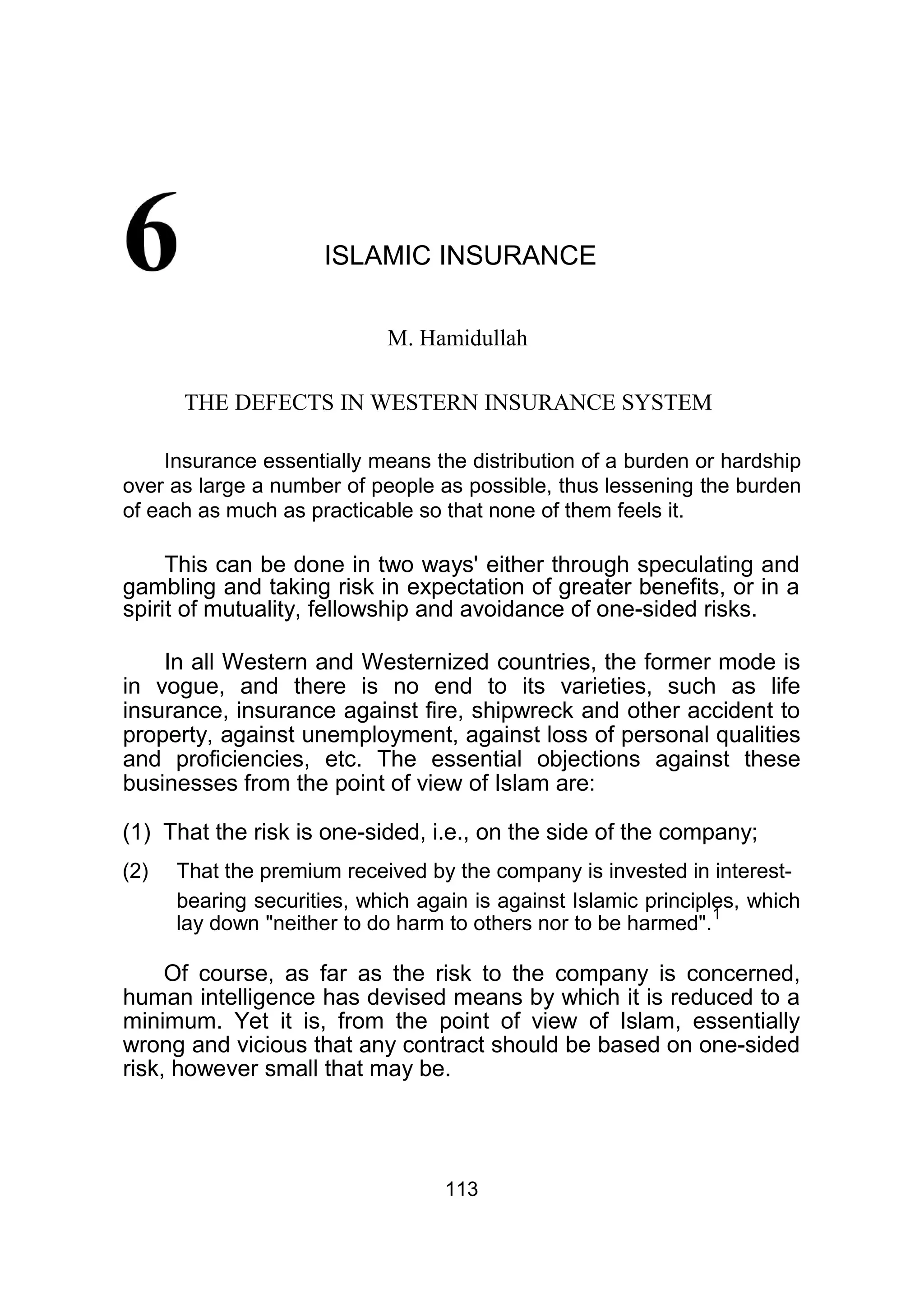 ISLAMIC INSURANCE
M. Hamidullah
THE DEFECTS IN WESTERN INSURANCE SYSTEM
Insurance essentially means the distribution of a burden or hardship
over as large a number of people as possible, thus lessening the burden
of each as much as practicable so that none of them feels it.
This can be done in two ways' either through speculating and
gambling and taking risk in expectation of greater benefits, or in a
spirit of mutuality, fellowship and avoidance of one-sided risks.
In all Western and Westernized countries, the former mode is
in vogue, and there is no end to its varieties, such as life
insurance, insurance against fire, shipwreck and other accident to
property, against unemployment, against loss of personal qualities
and proficiencies, etc. The essential objections against these
businesses from the point of view of Islam are:
(1) That the risk is one-sided, i.e., on the side of the company;
(2) That the premium received by the company is invested in interest-
bearing securities, which again is against Islamic principles, which
lay down "neither to do harm to others nor to be harmed".
1
Of course, as far as the risk to the company is concerned,
human intelligence has devised means by which it is reduced to a
minimum. Yet it is, from the point of view of Islam, essentially
wrong and vicious that any contract should be based on one-sided
risk, however small that may be.
113
 