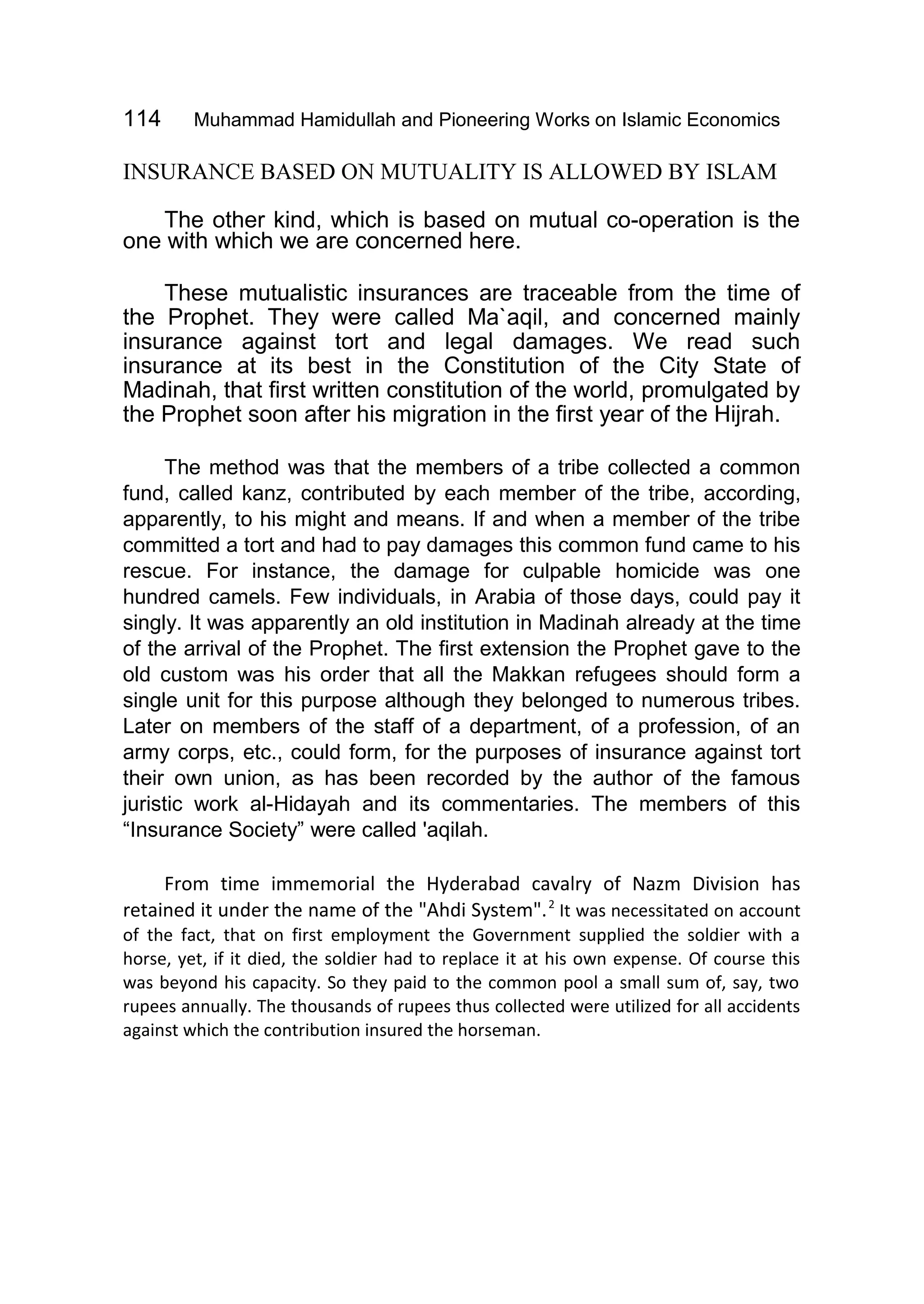 114 Muhammad Hamidullah and Pioneering Works on Islamic Economics
INSURANCE BASED ON MUTUALITY IS ALLOWED BY ISLAM
The other kind, which is based on mutual co-operation is the
one with which we are concerned here.
These mutualistic insurances are traceable from the time of
the Prophet. They were called Ma`aqil, and concerned mainly
insurance against tort and legal damages. We read such
insurance at its best in the Constitution of the City State of
Madinah, that first written constitution of the world, promulgated by
the Prophet soon after his migration in the first year of the Hijrah.
The method was that the members of a tribe collected a common
fund, called kanz, contributed by each member of the tribe, according,
apparently, to his might and means. If and when a member of the tribe
committed a tort and had to pay damages this common fund came to his
rescue. For instance, the damage for culpable homicide was one
hundred camels. Few individuals, in Arabia of those days, could pay it
singly. It was apparently an old institution in Madinah already at the time
of the arrival of the Prophet. The first extension the Prophet gave to the
old custom was his order that all the Makkan refugees should form a
single unit for this purpose although they belonged to numerous tribes.
Later on members of the staff of a department, of a profession, of an
army corps, etc., could form, for the purposes of insurance against tort
their own union, as has been recorded by the author of the famous
juristic work al-Hidayah and its commentaries. The members of this
“Insurance Society” were called 'aqilah.
From time immemorial the Hyderabad cavalry of Nazm Division has
retained it under the name of the "Ahdi System".2
It was necessitated on account
of the fact, that on first employment the Government supplied the soldier with a
horse, yet, if it died, the soldier had to replace it at his own expense. Of course this
was beyond his capacity. So they paid to the common pool a small sum of, say, two
rupees annually. The thousands of rupees thus collected were utilized for all accidents
against which the contribution insured the horseman.
 