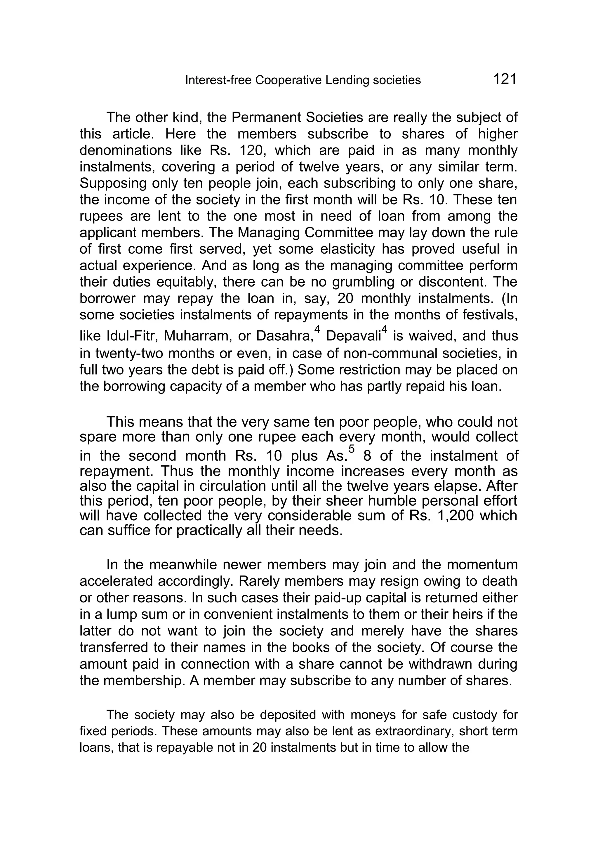 Interest-free Cooperative Lending societies 121
The other kind, the Permanent Societies are really the subject of
this article. Here the members subscribe to shares of higher
denominations like Rs. 120, which are paid in as many monthly
instalments, covering a period of twelve years, or any similar term.
Supposing only ten people join, each subscribing to only one share,
the income of the society in the first month will be Rs. 10. These ten
rupees are lent to the one most in need of loan from among the
applicant members. The Managing Committee may lay down the rule
of first come first served, yet some elasticity has proved useful in
actual experience. And as long as the managing committee perform
their duties equitably, there can be no grumbling or discontent. The
borrower may repay the loan in, say, 20 monthly instalments. (In
some societies instalments of repayments in the months of festivals,
like Idul-Fitr, Muharram, or Dasahra,
4
Depavali
4
is waived, and thus
in twenty-two months or even, in case of non-communal societies, in
full two years the debt is paid off.) Some restriction may be placed on
the borrowing capacity of a member who has partly repaid his loan.
This means that the very same ten poor people, who could not
spare more than only one rupee each every month, would collect
in the second month Rs. 10 plus As.
5
8 of the instalment of
repayment. Thus the monthly income increases every month as
also the capital in circulation until all the twelve years elapse. After
this period, ten poor people, by their sheer humble personal effort
will have collected the very considerable sum of Rs. 1,200 which
can suffice for practically all their needs.
In the meanwhile newer members may join and the momentum
accelerated accordingly. Rarely members may resign owing to death
or other reasons. In such cases their paid-up capital is returned either
in a lump sum or in convenient instalments to them or their heirs if the
latter do not want to join the society and merely have the shares
transferred to their names in the books of the society. Of course the
amount paid in connection with a share cannot be withdrawn during
the membership. A member may subscribe to any number of shares.
The society may also be deposited with moneys for safe custody for
fixed periods. These amounts may also be lent as extraordinary, short term
loans, that is repayable not in 20 instalments but in time to allow the
 