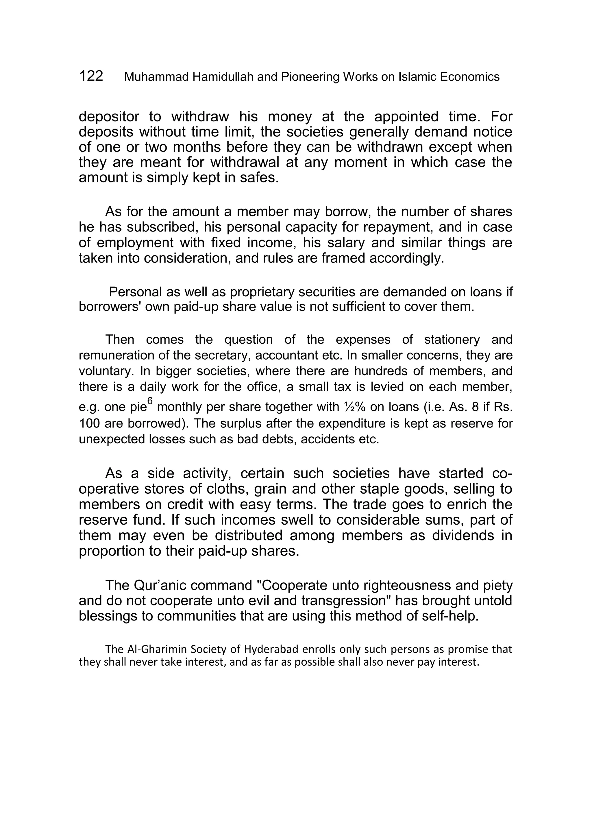 122 Muhammad Hamidullah and Pioneering Works on Islamic Economics
depositor to withdraw his money at the appointed time. For
deposits without time limit, the societies generally demand notice
of one or two months before they can be withdrawn except when
they are meant for withdrawal at any moment in which case the
amount is simply kept in safes.
As for the amount a member may borrow, the number of shares
he has subscribed, his personal capacity for repayment, and in case
of employment with fixed income, his salary and similar things are
taken into consideration, and rules are framed accordingly.
Personal as well as proprietary securities are demanded on loans if
borrowers' own paid-up share value is not sufficient to cover them.
Then comes the question of the expenses of stationery and
remuneration of the secretary, accountant etc. In smaller concerns, they are
voluntary. In bigger societies, where there are hundreds of members, and
there is a daily work for the office, a small tax is levied on each member,
e.g. one pie
6
monthly per share together with ½% on loans (i.e. As. 8 if Rs.
100 are borrowed). The surplus after the expenditure is kept as reserve for
unexpected losses such as bad debts, accidents etc.
As a side activity, certain such societies have started co-
operative stores of cloths, grain and other staple goods, selling to
members on credit with easy terms. The trade goes to enrich the
reserve fund. If such incomes swell to considerable sums, part of
them may even be distributed among members as dividends in
proportion to their paid-up shares.
The Qur’anic command "Cooperate unto righteousness and piety
and do not cooperate unto evil and transgression" has brought untold
blessings to communities that are using this method of self-help.
The Al-Gharimin Society of Hyderabad enrolls only such persons as promise that
they shall never take interest, and as far as possible shall also never pay interest.
 