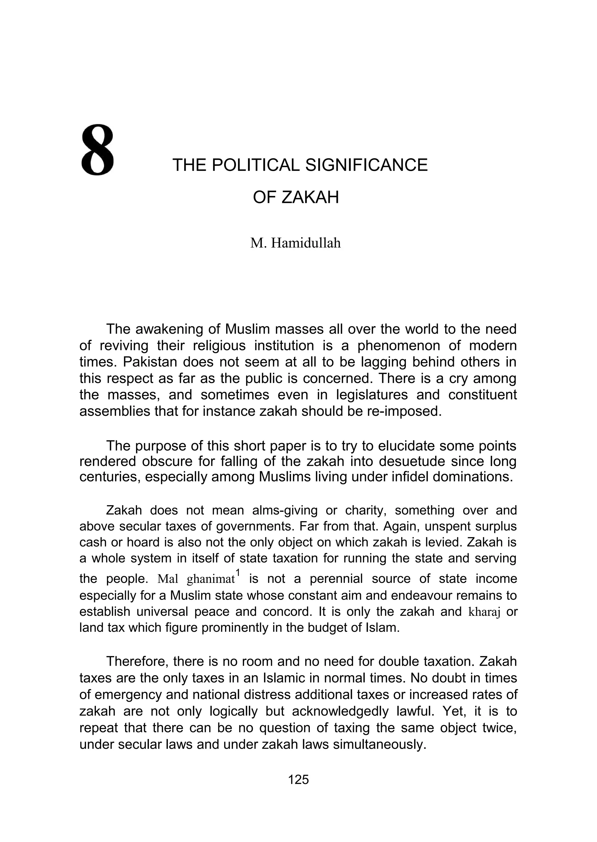 THE POLITICAL SIGNIFICANCE
OF ZAKAH
M. Hamidullah
The awakening of Muslim masses all over the world to the need
of reviving their religious institution is a phenomenon of modern
times. Pakistan does not seem at all to be lagging behind others in
this respect as far as the public is concerned. There is a cry among
the masses, and sometimes even in legislatures and constituent
assemblies that for instance zakah should be re-imposed.
The purpose of this short paper is to try to elucidate some points
rendered obscure for falling of the zakah into desuetude since long
centuries, especially among Muslims living under infidel dominations.
Zakah does not mean alms-giving or charity, something over and
above secular taxes of governments. Far from that. Again, unspent surplus
cash or hoard is also not the only object on which zakah is levied. Zakah is
a whole system in itself of state taxation for running the state and serving
the people. Mal ghanimat
1
is not a perennial source of state income
especially for a Muslim state whose constant aim and endeavour remains to
establish universal peace and concord. It is only the zakah and kharaj or
land tax which figure prominently in the budget of Islam.
Therefore, there is no room and no need for double taxation. Zakah
taxes are the only taxes in an Islamic in normal times. No doubt in times
of emergency and national distress additional taxes or increased rates of
zakah are not only logically but acknowledgedly lawful. Yet, it is to
repeat that there can be no question of taxing the same object twice,
under secular laws and under zakah laws simultaneously.
125
 