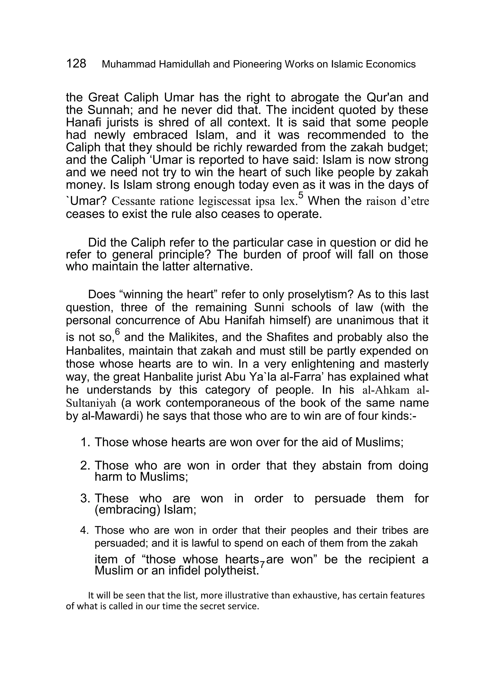 128 Muhammad Hamidullah and Pioneering Works on Islamic Economics
the Great Caliph Umar has the right to abrogate the Qur'an and
the Sunnah; and he never did that. The incident quoted by these
Hanafi jurists is shred of all context. It is said that some people
had newly embraced Islam, and it was recommended to the
Caliph that they should be richly rewarded from the zakah budget;
and the Caliph ‘Umar is reported to have said: Islam is now strong
and we need not try to win the heart of such like people by zakah
money. Is Islam strong enough today even as it was in the days of
`Umar? Cessante ratione legiscessat ipsa lex.
5
When the raison d’etre
ceases to exist the rule also ceases to operate.
Did the Caliph refer to the particular case in question or did he
refer to general principle? The burden of proof will fall on those
who maintain the latter alternative.
Does “winning the heart” refer to only proselytism? As to this last
question, three of the remaining Sunni schools of law (with the
personal concurrence of Abu Hanifah himself) are unanimous that it
is not so,
6
and the Malikites, and the Shafites and probably also the
Hanbalites, maintain that zakah and must still be partly expended on
those whose hearts are to win. In a very enlightening and masterly
way, the great Hanbalite jurist Abu Ya`la al-Farra’ has explained what
he understands by this category of people. In his al-Ahkam al-
Sultaniyah (a work contemporaneous of the book of the same name
by al-Mawardi) he says that those who are to win are of four kinds:-
1. Those whose hearts are won over for the aid of Muslims;
2. Those who are won in order that they abstain from doing
harm to Muslims;
3. These who are won in order to persuade them for
(embracing) Islam;
4. Those who are won in order that their peoples and their tribes are
persuaded; and it is lawful to spend on each of them from the zakah
item of “those whose hearts are won” be the recipient a
Muslim or an infidel polytheist.
7
It will be seen that the list, more illustrative than exhaustive, has certain features
of what is called in our time the secret service.
 