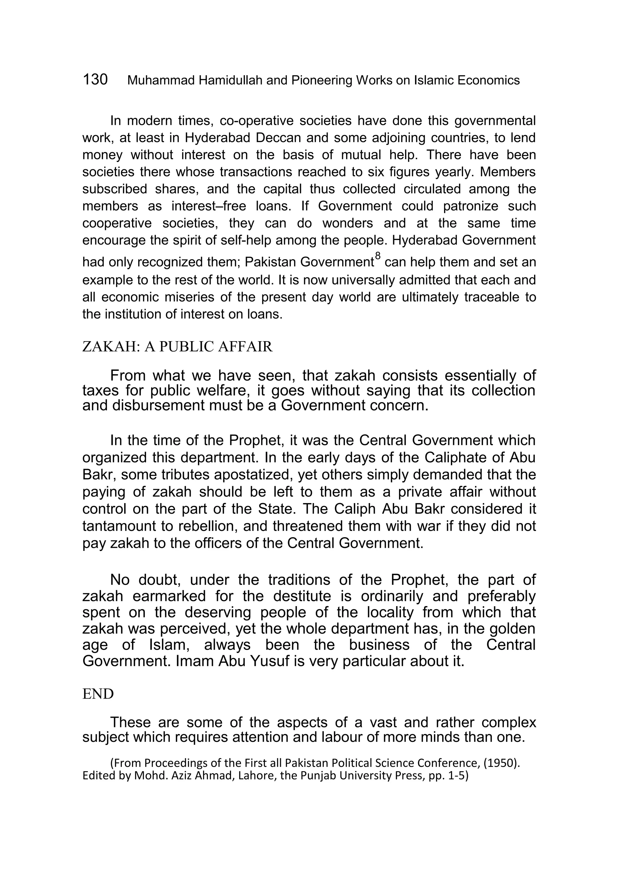 130 Muhammad Hamidullah and Pioneering Works on Islamic Economics
In modern times, co-operative societies have done this governmental
work, at least in Hyderabad Deccan and some adjoining countries, to lend
money without interest on the basis of mutual help. There have been
societies there whose transactions reached to six figures yearly. Members
subscribed shares, and the capital thus collected circulated among the
members as interest–free loans. If Government could patronize such
cooperative societies, they can do wonders and at the same time
encourage the spirit of self-help among the people. Hyderabad Government
had only recognized them; Pakistan Government
8
can help them and set an
example to the rest of the world. It is now universally admitted that each and
all economic miseries of the present day world are ultimately traceable to
the institution of interest on loans.
ZAKAH: A PUBLIC AFFAIR
From what we have seen, that zakah consists essentially of
taxes for public welfare, it goes without saying that its collection
and disbursement must be a Government concern.
In the time of the Prophet, it was the Central Government which
organized this department. In the early days of the Caliphate of Abu
Bakr, some tributes apostatized, yet others simply demanded that the
paying of zakah should be left to them as a private affair without
control on the part of the State. The Caliph Abu Bakr considered it
tantamount to rebellion, and threatened them with war if they did not
pay zakah to the officers of the Central Government.
No doubt, under the traditions of the Prophet, the part of
zakah earmarked for the destitute is ordinarily and preferably
spent on the deserving people of the locality from which that
zakah was perceived, yet the whole department has, in the golden
age of Islam, always been the business of the Central
Government. Imam Abu Yusuf is very particular about it.
END
These are some of the aspects of a vast and rather complex
subject which requires attention and labour of more minds than one.
(From Proceedings of the First all Pakistan Political Science Conference, (1950).
Edited by Mohd. Aziz Ahmad, Lahore, the Punjab University Press, pp. 1-5)
 