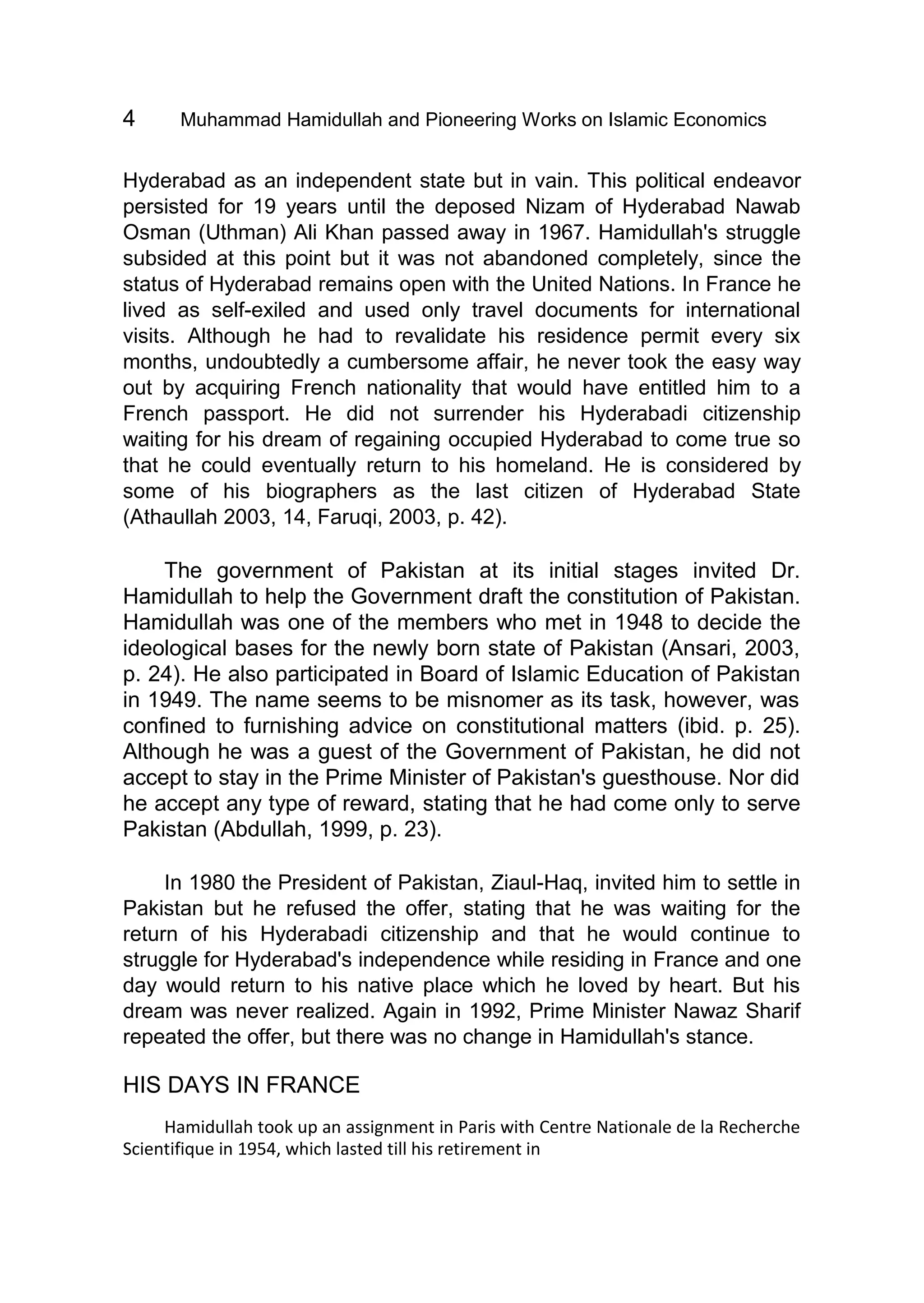 4 Muhammad Hamidullah and Pioneering Works on Islamic Economics
Hyderabad as an independent state but in vain. This political endeavor
persisted for 19 years until the deposed Nizam of Hyderabad Nawab
Osman (Uthman) Ali Khan passed away in 1967. Hamidullah's struggle
subsided at this point but it was not abandoned completely, since the
status of Hyderabad remains open with the United Nations. In France he
lived as self-exiled and used only travel documents for international
visits. Although he had to revalidate his residence permit every six
months, undoubtedly a cumbersome affair, he never took the easy way
out by acquiring French nationality that would have entitled him to a
French passport. He did not surrender his Hyderabadi citizenship
waiting for his dream of regaining occupied Hyderabad to come true so
that he could eventually return to his homeland. He is considered by
some of his biographers as the last citizen of Hyderabad State
(Athaullah 2003, 14, Faruqi, 2003, p. 42).
The government of Pakistan at its initial stages invited Dr.
Hamidullah to help the Government draft the constitution of Pakistan.
Hamidullah was one of the members who met in 1948 to decide the
ideological bases for the newly born state of Pakistan (Ansari, 2003,
p. 24). He also participated in Board of Islamic Education of Pakistan
in 1949. The name seems to be misnomer as its task, however, was
confined to furnishing advice on constitutional matters (ibid. p. 25).
Although he was a guest of the Government of Pakistan, he did not
accept to stay in the Prime Minister of Pakistan's guesthouse. Nor did
he accept any type of reward, stating that he had come only to serve
Pakistan (Abdullah, 1999, p. 23).
In 1980 the President of Pakistan, Ziaul-Haq, invited him to settle in
Pakistan but he refused the offer, stating that he was waiting for the
return of his Hyderabadi citizenship and that he would continue to
struggle for Hyderabad's independence while residing in France and one
day would return to his native place which he loved by heart. But his
dream was never realized. Again in 1992, Prime Minister Nawaz Sharif
repeated the offer, but there was no change in Hamidullah's stance.
HIS DAYS IN FRANCE
Hamidullah took up an assignment in Paris with Centre Nationale de la Recherche
Scientifique in 1954, which lasted till his retirement in
 