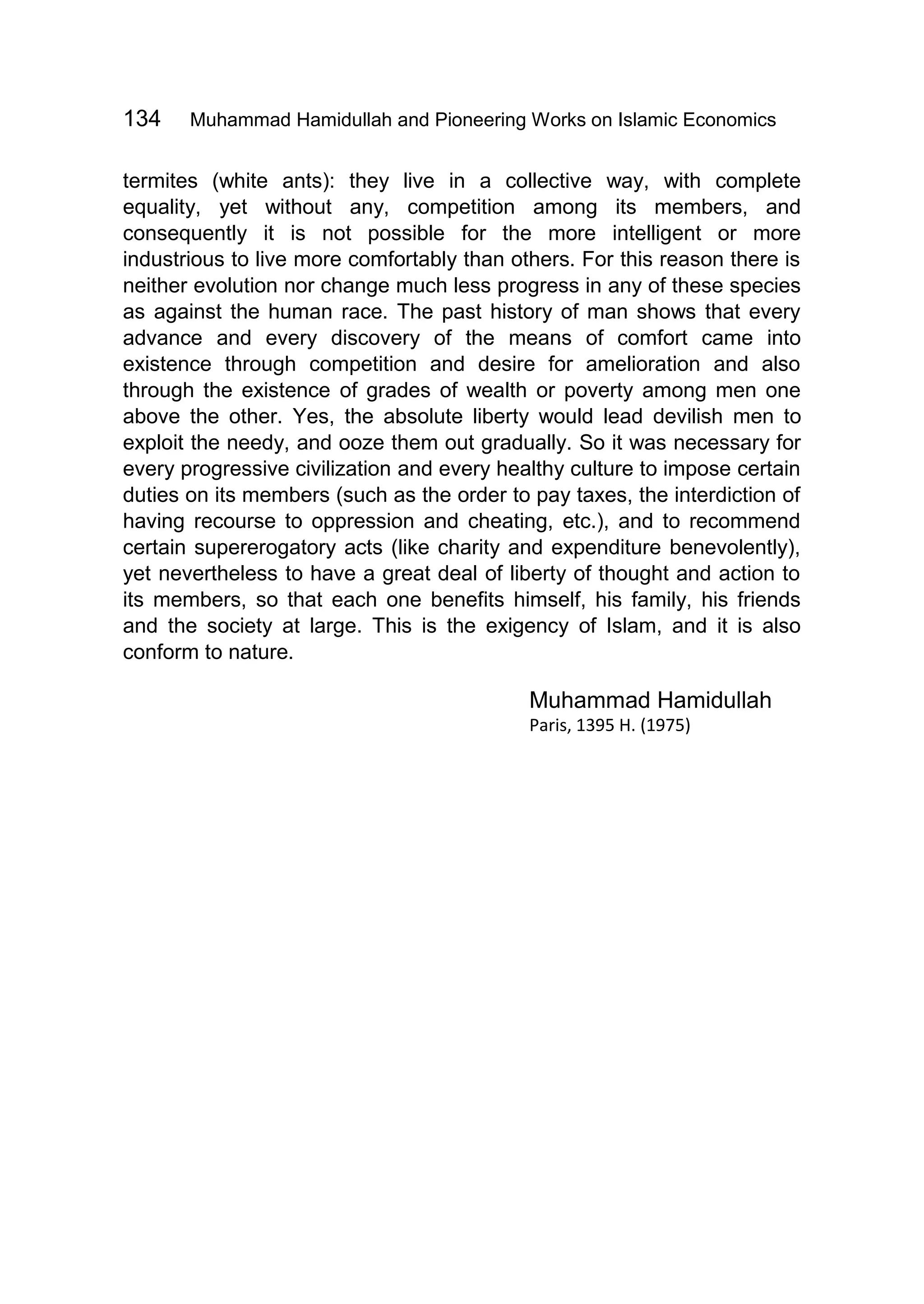 134 Muhammad Hamidullah and Pioneering Works on Islamic Economics
termites (white ants): they live in a collective way, with complete
equality, yet without any, competition among its members, and
consequently it is not possible for the more intelligent or more
industrious to live more comfortably than others. For this reason there is
neither evolution nor change much less progress in any of these species
as against the human race. The past history of man shows that every
advance and every discovery of the means of comfort came into
existence through competition and desire for amelioration and also
through the existence of grades of wealth or poverty among men one
above the other. Yes, the absolute liberty would lead devilish men to
exploit the needy, and ooze them out gradually. So it was necessary for
every progressive civilization and every healthy culture to impose certain
duties on its members (such as the order to pay taxes, the interdiction of
having recourse to oppression and cheating, etc.), and to recommend
certain supererogatory acts (like charity and expenditure benevolently),
yet nevertheless to have a great deal of liberty of thought and action to
its members, so that each one benefits himself, his family, his friends
and the society at large. This is the exigency of Islam, and it is also
conform to nature.
Muhammad Hamidullah
Paris, 1395 H. (1975)
 