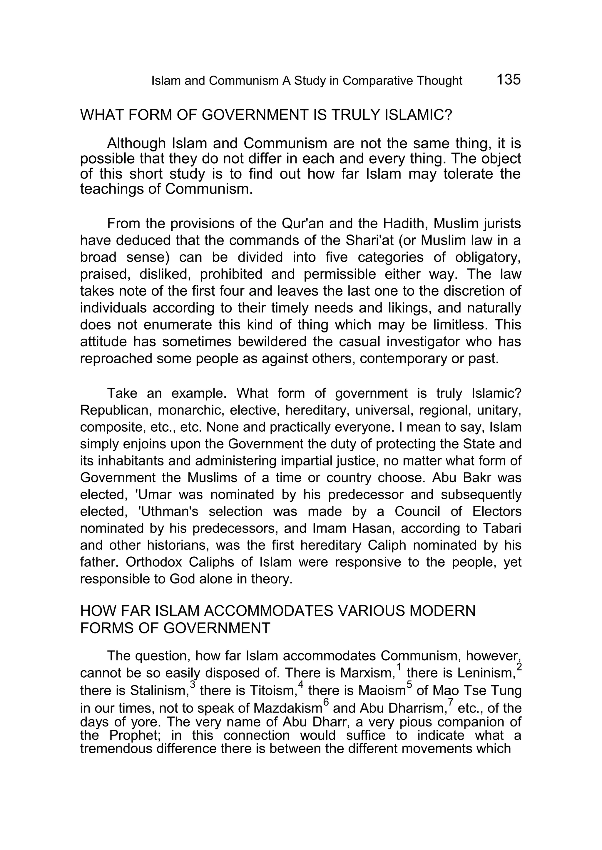 Islam and Communism A Study in Comparative Thought 135
WHAT FORM OF GOVERNMENT IS TRULY ISLAMIC?
Although Islam and Communism are not the same thing, it is
possible that they do not differ in each and every thing. The object
of this short study is to find out how far Islam may tolerate the
teachings of Communism.
From the provisions of the Qur'an and the Hadith, Muslim jurists
have deduced that the commands of the Shari'at (or Muslim law in a
broad sense) can be divided into five categories of obligatory,
praised, disliked, prohibited and permissible either way. The law
takes note of the first four and leaves the last one to the discretion of
individuals according to their timely needs and likings, and naturally
does not enumerate this kind of thing which may be limitless. This
attitude has sometimes bewildered the casual investigator who has
reproached some people as against others, contemporary or past.
Take an example. What form of government is truly Islamic?
Republican, monarchic, elective, hereditary, universal, regional, unitary,
composite, etc., etc. None and practically everyone. I mean to say, Islam
simply enjoins upon the Government the duty of protecting the State and
its inhabitants and administering impartial justice, no matter what form of
Government the Muslims of a time or country choose. Abu Bakr was
elected, 'Umar was nominated by his predecessor and subsequently
elected, 'Uthman's selection was made by a Council of Electors
nominated by his predecessors, and Imam Hasan, according to Tabari
and other historians, was the first hereditary Caliph nominated by his
father. Orthodox Caliphs of Islam were responsive to the people, yet
responsible to God alone in theory.
HOW FAR ISLAM ACCOMMODATES VARIOUS MODERN
FORMS OF GOVERNMENT
The question, how far Islam accommodates Communism, however,
cannot be so easily disposed of. There is Marxism,
1
there is Leninism,
2
there is Stalinism,
3
there is Titoism,
4
there is Maoism
5
of Mao Tse Tung
in our times, not to speak of Mazdakism
6
and Abu Dharrism,
7
etc., of the
days of yore. The very name of Abu Dharr, a very pious companion of
the Prophet; in this connection would suffice to indicate what a
tremendous difference there is between the different movements which
 