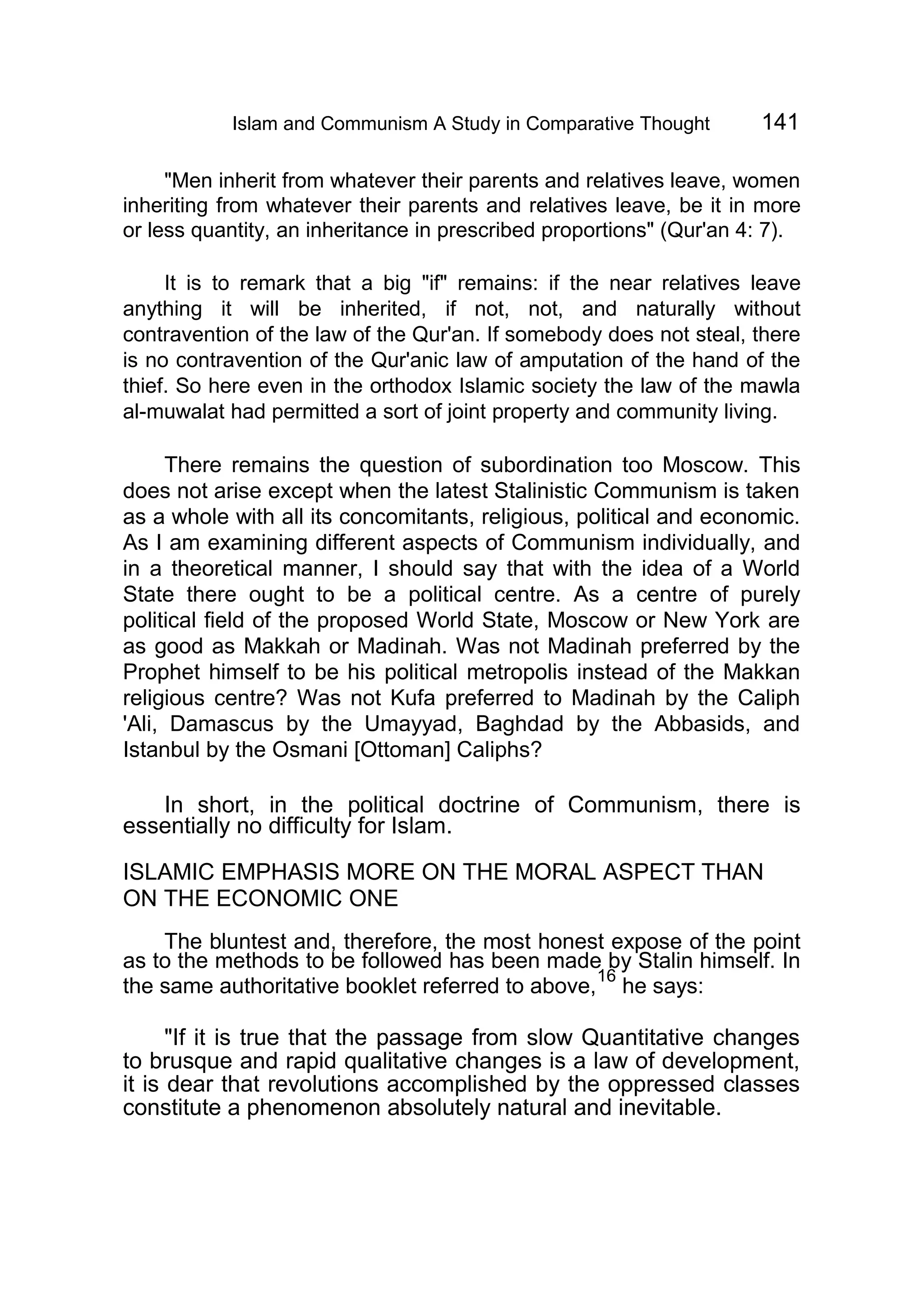 Islam and Communism A Study in Comparative Thought 141
"Men inherit from whatever their parents and relatives leave, women
inheriting from whatever their parents and relatives leave, be it in more
or less quantity, an inheritance in prescribed proportions" (Qur'an 4: 7).
It is to remark that a big "if" remains: if the near relatives leave
anything it will be inherited, if not, not, and naturally without
contravention of the law of the Qur'an. If somebody does not steal, there
is no contravention of the Qur'anic law of amputation of the hand of the
thief. So here even in the orthodox Islamic society the law of the mawla
al-muwalat had permitted a sort of joint property and community living.
There remains the question of subordination too Moscow. This
does not arise except when the latest Stalinistic Communism is taken
as a whole with all its concomitants, religious, political and economic.
As I am examining different aspects of Communism individually, and
in a theoretical manner, I should say that with the idea of a World
State there ought to be a political centre. As a centre of purely
political field of the proposed World State, Moscow or New York are
as good as Makkah or Madinah. Was not Madinah preferred by the
Prophet himself to be his political metropolis instead of the Makkan
religious centre? Was not Kufa preferred to Madinah by the Caliph
'Ali, Damascus by the Umayyad, Baghdad by the Abbasids, and
Istanbul by the Osmani [Ottoman] Caliphs?
In short, in the political doctrine of Communism, there is
essentially no difficulty for Islam.
ISLAMIC EMPHASIS MORE ON THE MORAL ASPECT THAN
ON THE ECONOMIC ONE
The bluntest and, therefore, the most honest expose of the point
as to the methods to be followed has been made by Stalin himself. In
the same authoritative booklet referred to above,
16
he says:
"If it is true that the passage from slow Quantitative changes
to brusque and rapid qualitative changes is a law of development,
it is dear that revolutions accomplished by the oppressed classes
constitute a phenomenon absolutely natural and inevitable.
 