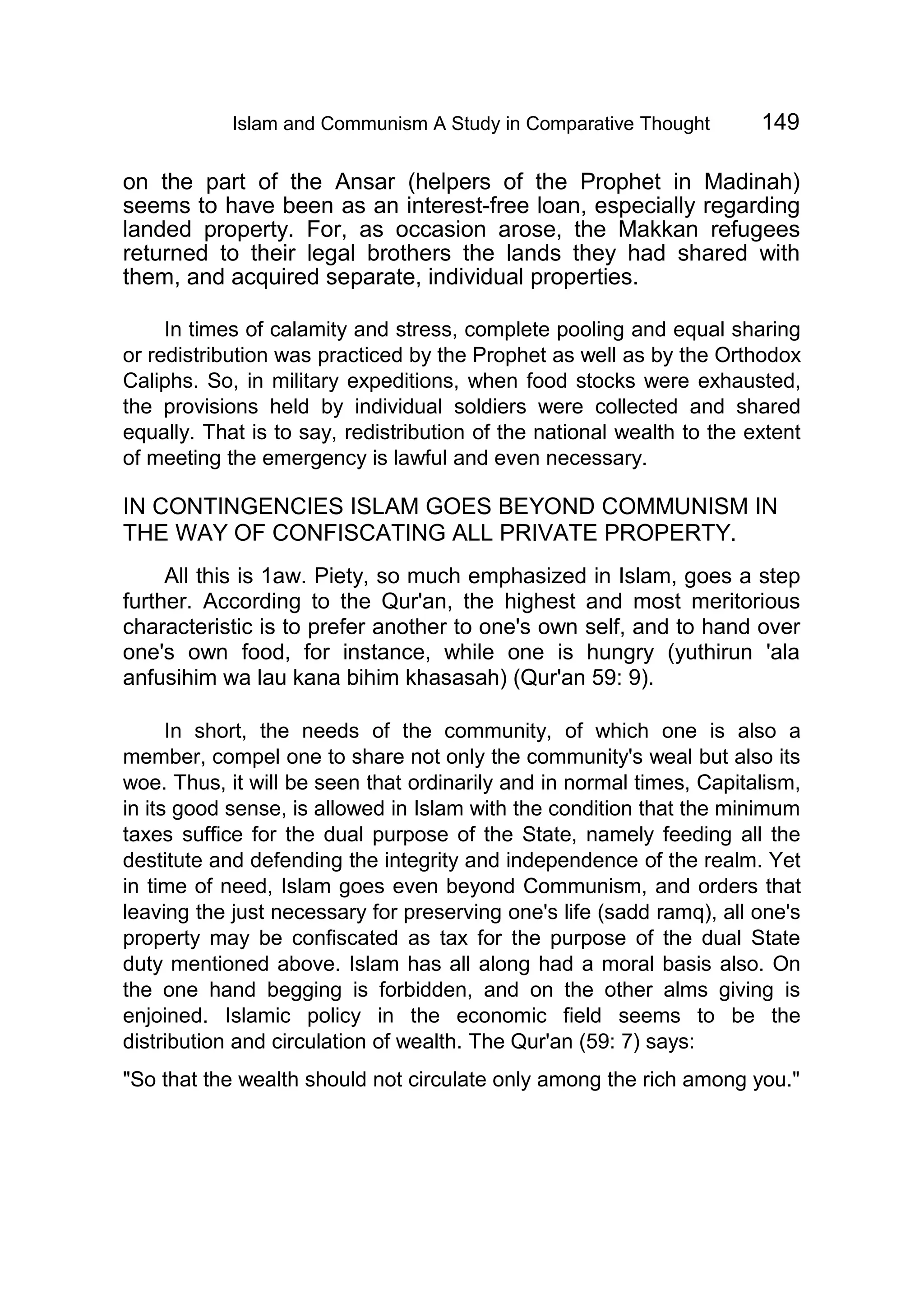 Islam and Communism A Study in Comparative Thought 149
on the part of the Ansar (helpers of the Prophet in Madinah)
seems to have been as an interest-free loan, especially regarding
landed property. For, as occasion arose, the Makkan refugees
returned to their legal brothers the lands they had shared with
them, and acquired separate, individual properties.
In times of calamity and stress, complete pooling and equal sharing
or redistribution was practiced by the Prophet as well as by the Orthodox
Caliphs. So, in military expeditions, when food stocks were exhausted,
the provisions held by individual soldiers were collected and shared
equally. That is to say, redistribution of the national wealth to the extent
of meeting the emergency is lawful and even necessary.
IN CONTINGENCIES ISLAM GOES BEYOND COMMUNISM IN
THE WAY OF CONFISCATING ALL PRIVATE PROPERTY.
All this is 1aw. Piety, so much emphasized in Islam, goes a step
further. According to the Qur'an, the highest and most meritorious
characteristic is to prefer another to one's own self, and to hand over
one's own food, for instance, while one is hungry (yuthirun 'ala
anfusihim wa lau kana bihim khasasah) (Qur'an 59: 9).
In short, the needs of the community, of which one is also a
member, compel one to share not only the community's weal but also its
woe. Thus, it will be seen that ordinarily and in normal times, Capitalism,
in its good sense, is allowed in Islam with the condition that the minimum
taxes suffice for the dual purpose of the State, namely feeding all the
destitute and defending the integrity and independence of the realm. Yet
in time of need, Islam goes even beyond Communism, and orders that
leaving the just necessary for preserving one's life (sadd ramq), all one's
property may be confiscated as tax for the purpose of the dual State
duty mentioned above. Islam has all along had a moral basis also. On
the one hand begging is forbidden, and on the other alms giving is
enjoined. Islamic policy in the economic field seems to be the
distribution and circulation of wealth. The Qur'an (59: 7) says:
"So that the wealth should not circulate only among the rich among you."
 