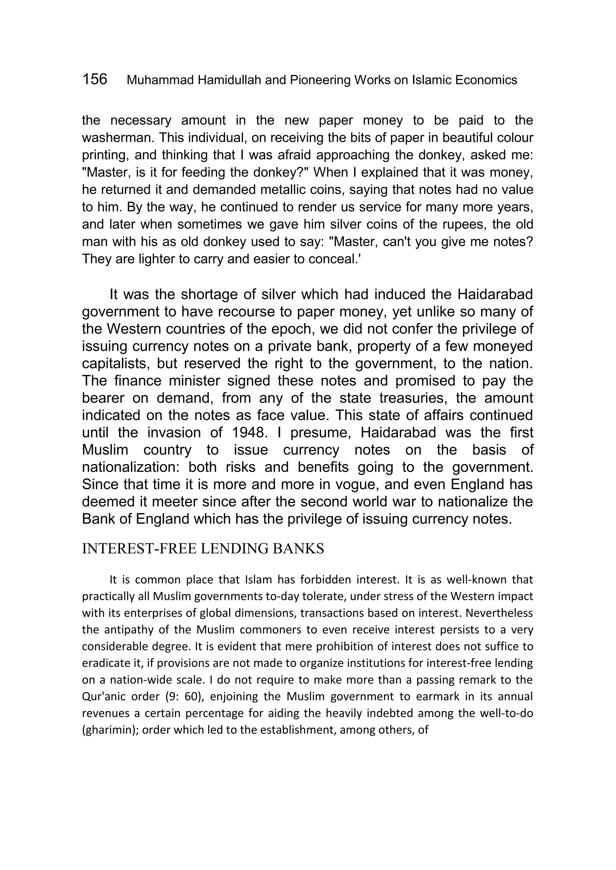 156 Muhammad Hamidullah and Pioneering Works on Islamic Economics
the necessary amount in the new paper money to be paid to the
washerman. This individual, on receiving the bits of paper in beautiful colour
printing, and thinking that I was afraid approaching the donkey, asked me:
"Master, is it for feeding the donkey?" When I explained that it was money,
he returned it and demanded metallic coins, saying that notes had no value
to him. By the way, he continued to render us service for many more years,
and later when sometimes we gave him silver coins of the rupees, the old
man with his as old donkey used to say: "Master, can't you give me notes?
They are lighter to carry and easier to conceal.'
It was the shortage of silver which had induced the Haidarabad
government to have recourse to paper money, yet unlike so many of
the Western countries of the epoch, we did not confer the privilege of
issuing currency notes on a private bank, property of a few moneyed
capitalists, but reserved the right to the government, to the nation.
The finance minister signed these notes and promised to pay the
bearer on demand, from any of the state treasuries, the amount
indicated on the notes as face value. This state of affairs continued
until the invasion of 1948. I presume, Haidarabad was the first
Muslim country to issue currency notes on the basis of
nationalization: both risks and benefits going to the government.
Since that time it is more and more in vogue, and even England has
deemed it meeter since after the second world war to nationalize the
Bank of England which has the privilege of issuing currency notes.
INTEREST-FREE LENDING BANKS
It is common place that Islam has forbidden interest. It is as well-known that
practically all Muslim governments to-day tolerate, under stress of the Western impact
with its enterprises of global dimensions, transactions based on interest. Nevertheless
the antipathy of the Muslim commoners to even receive interest persists to a very
considerable degree. It is evident that mere prohibition of interest does not suffice to
eradicate it, if provisions are not made to organize institutions for interest-free lending
on a nation-wide scale. I do not require to make more than a passing remark to the
Qur'anic order (9: 60), enjoining the Muslim government to earmark in its annual
revenues a certain percentage for aiding the heavily indebted among the well-to-do
(gharimin); order which led to the establishment, among others, of
 