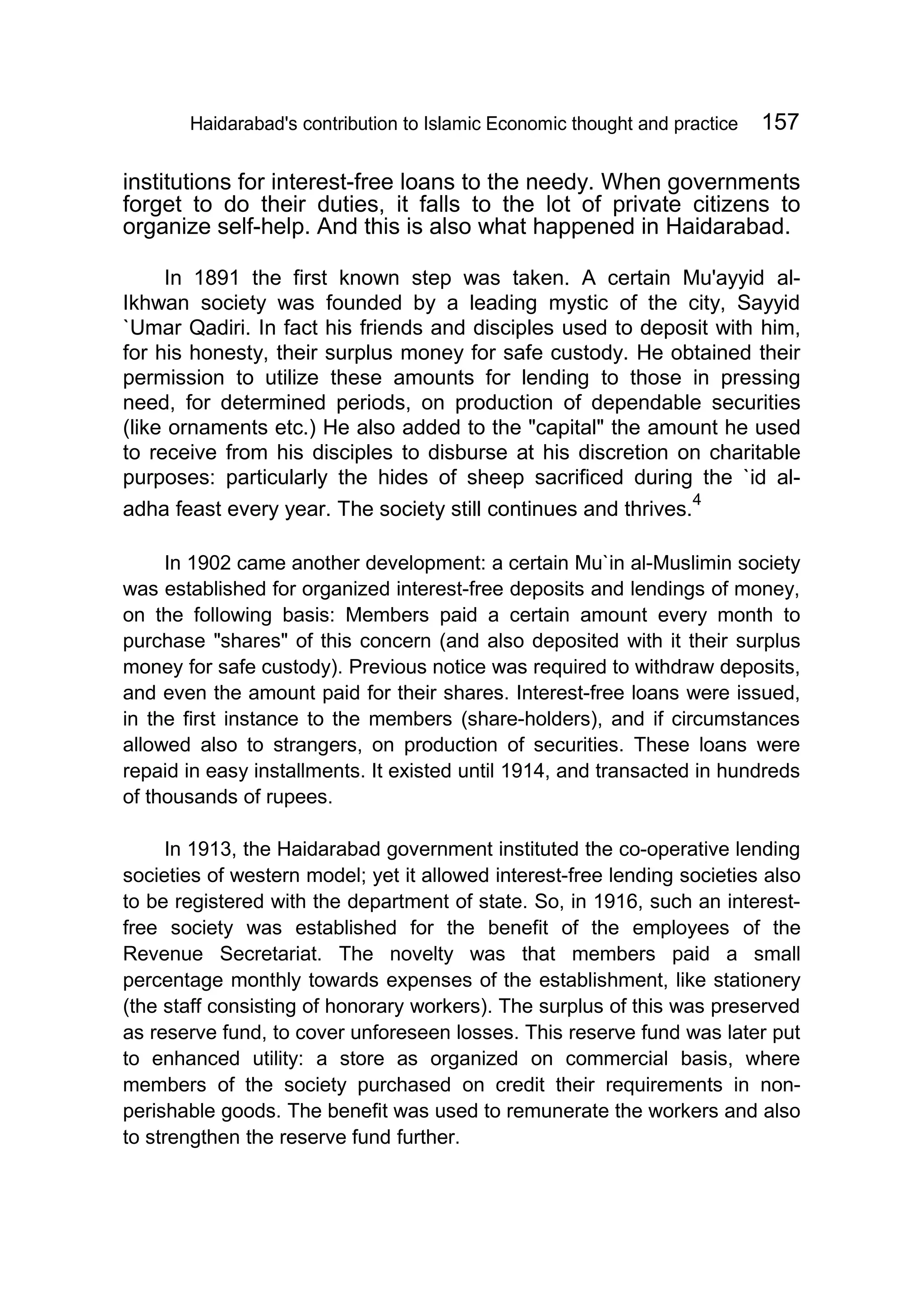 Haidarabad's contribution to Islamic Economic thought and practice 157
institutions for interest-free loans to the needy. When governments
forget to do their duties, it falls to the lot of private citizens to
organize self-help. And this is also what happened in Haidarabad.
In 1891 the first known step was taken. A certain Mu'ayyid al-
Ikhwan society was founded by a leading mystic of the city, Sayyid
`Umar Qadiri. In fact his friends and disciples used to deposit with him,
for his honesty, their surplus money for safe custody. He obtained their
permission to utilize these amounts for lending to those in pressing
need, for determined periods, on production of dependable securities
(like ornaments etc.) He also added to the "capital" the amount he used
to receive from his disciples to disburse at his discretion on charitable
purposes: particularly the hides of sheep sacrificed during the `id al-
adha feast every year. The society still continues and thrives.
4
In 1902 came another development: a certain Mu`in al-Muslimin society
was established for organized interest-free deposits and lendings of money,
on the following basis: Members paid a certain amount every month to
purchase "shares" of this concern (and also deposited with it their surplus
money for safe custody). Previous notice was required to withdraw deposits,
and even the amount paid for their shares. Interest-free loans were issued,
in the first instance to the members (share-holders), and if circumstances
allowed also to strangers, on production of securities. These loans were
repaid in easy installments. It existed until 1914, and transacted in hundreds
of thousands of rupees.
In 1913, the Haidarabad government instituted the co-operative lending
societies of western model; yet it allowed interest-free lending societies also
to be registered with the department of state. So, in 1916, such an interest-
free society was established for the benefit of the employees of the
Revenue Secretariat. The novelty was that members paid a small
percentage monthly towards expenses of the establishment, like stationery
(the staff consisting of honorary workers). The surplus of this was preserved
as reserve fund, to cover unforeseen losses. This reserve fund was later put
to enhanced utility: a store as organized on commercial basis, where
members of the society purchased on credit their requirements in non-
perishable goods. The benefit was used to remunerate the workers and also
to strengthen the reserve fund further.
 