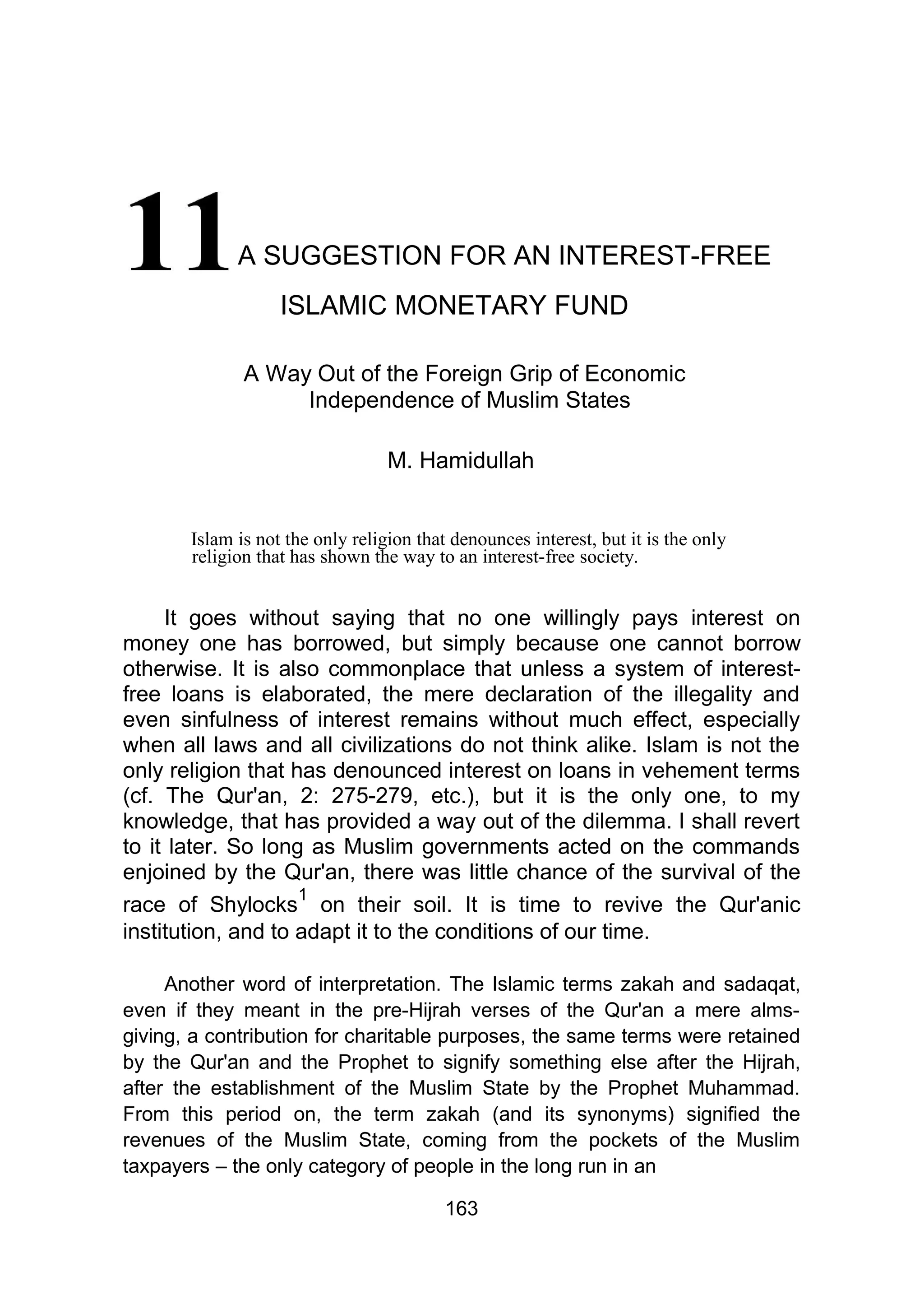 A SUGGESTION FOR AN INTEREST-FREE
ISLAMIC MONETARY FUND
A Way Out of the Foreign Grip of Economic
Independence of Muslim States
M. Hamidullah
Islam is not the only religion that denounces interest, but it is the only
religion that has shown the way to an interest-free society.
It goes without saying that no one willingly pays interest on
money one has borrowed, but simply because one cannot borrow
otherwise. It is also commonplace that unless a system of interest-
free loans is elaborated, the mere declaration of the illegality and
even sinfulness of interest remains without much effect, especially
when all laws and all civilizations do not think alike. Islam is not the
only religion that has denounced interest on loans in vehement terms
(cf. The Qur'an, 2: 275-279, etc.), but it is the only one, to my
knowledge, that has provided a way out of the dilemma. I shall revert
to it later. So long as Muslim governments acted on the commands
enjoined by the Qur'an, there was little chance of the survival of the
race of Shylocks
1
on their soil. It is time to revive the Qur'anic
institution, and to adapt it to the conditions of our time.
Another word of interpretation. The Islamic terms zakah and sadaqat,
even if they meant in the pre-Hijrah verses of the Qur'an a mere alms-
giving, a contribution for charitable purposes, the same terms were retained
by the Qur'an and the Prophet to signify something else after the Hijrah,
after the establishment of the Muslim State by the Prophet Muhammad.
From this period on, the term zakah (and its synonyms) signified the
revenues of the Muslim State, coming from the pockets of the Muslim
taxpayers – the only category of people in the long run in an
163
 