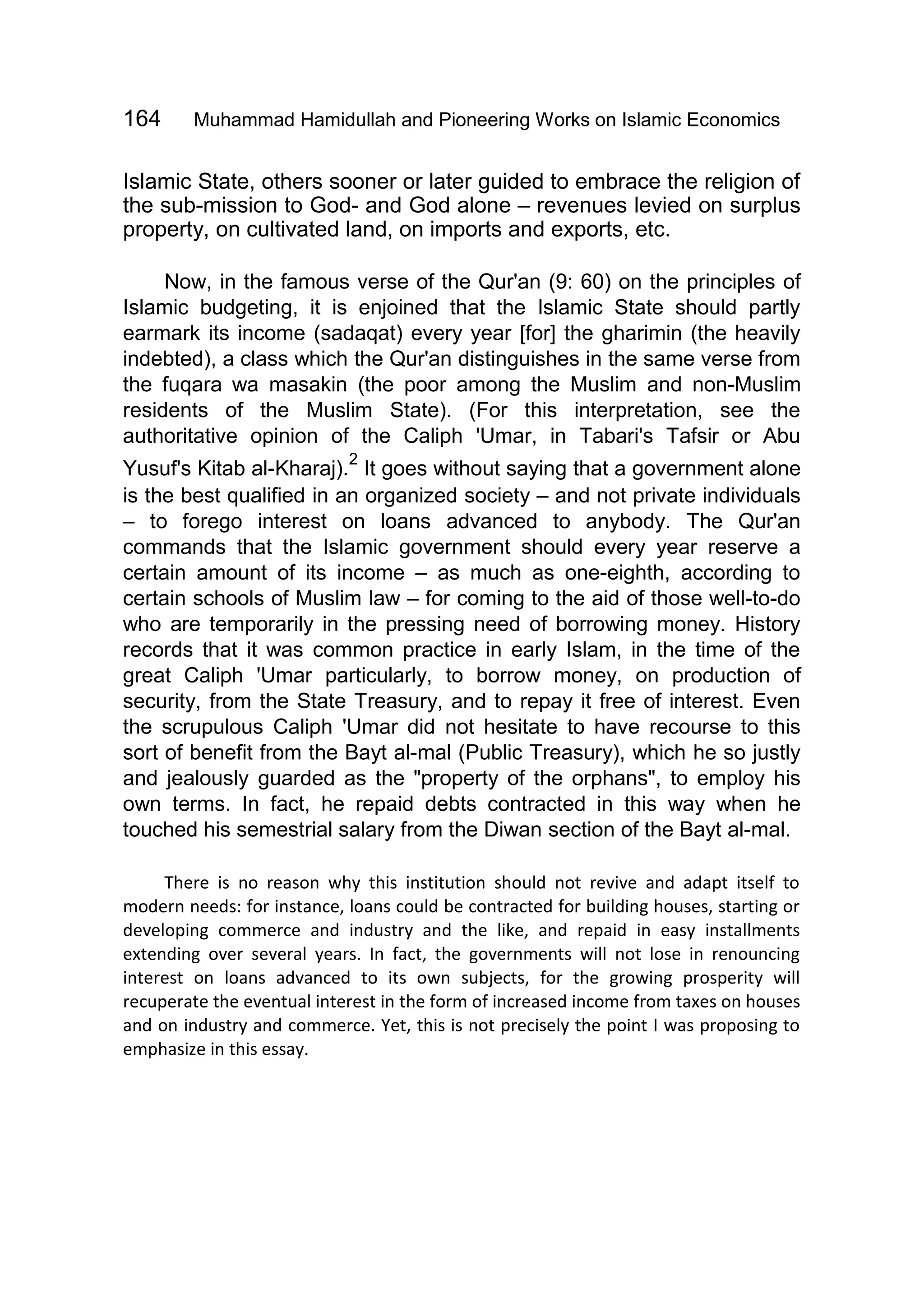 164 Muhammad Hamidullah and Pioneering Works on Islamic Economics
Islamic State, others sooner or later guided to embrace the religion of
the sub-mission to God- and God alone – revenues levied on surplus
property, on cultivated land, on imports and exports, etc.
Now, in the famous verse of the Qur'an (9: 60) on the principles of
Islamic budgeting, it is enjoined that the Islamic State should partly
earmark its income (sadaqat) every year [for] the gharimin (the heavily
indebted), a class which the Qur'an distinguishes in the same verse from
the fuqara wa masakin (the poor among the Muslim and non-Muslim
residents of the Muslim State). (For this interpretation, see the
authoritative opinion of the Caliph 'Umar, in Tabari's Tafsir or Abu
Yusuf's Kitab al-Kharaj).
2
It goes without saying that a government alone
is the best qualified in an organized society – and not private individuals
– to forego interest on loans advanced to anybody. The Qur'an
commands that the Islamic government should every year reserve a
certain amount of its income – as much as one-eighth, according to
certain schools of Muslim law – for coming to the aid of those well-to-do
who are temporarily in the pressing need of borrowing money. History
records that it was common practice in early Islam, in the time of the
great Caliph 'Umar particularly, to borrow money, on production of
security, from the State Treasury, and to repay it free of interest. Even
the scrupulous Caliph 'Umar did not hesitate to have recourse to this
sort of benefit from the Bayt al-mal (Public Treasury), which he so justly
and jealously guarded as the "property of the orphans", to employ his
own terms. In fact, he repaid debts contracted in this way when he
touched his semestrial salary from the Diwan section of the Bayt al-mal.
There is no reason why this institution should not revive and adapt itself to
modern needs: for instance, loans could be contracted for building houses, starting or
developing commerce and industry and the like, and repaid in easy installments
extending over several years. In fact, the governments will not lose in renouncing
interest on loans advanced to its own subjects, for the growing prosperity will
recuperate the eventual interest in the form of increased income from taxes on houses
and on industry and commerce. Yet, this is not precisely the point I was proposing to
emphasize in this essay.
 