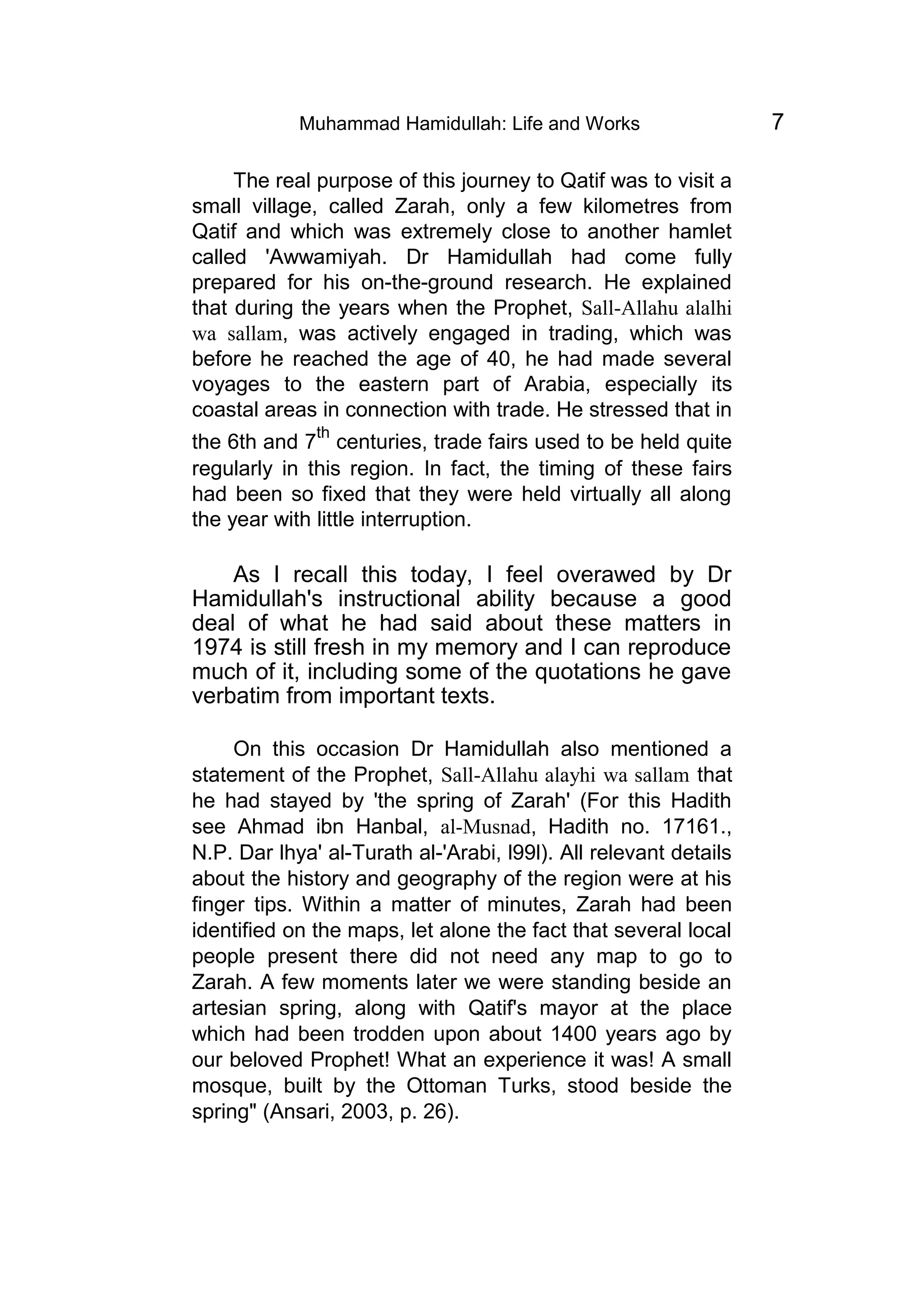 Muhammad Hamidullah: Life and Works 7
The real purpose of this journey to Qatif was to visit a
small village, called Zarah, only a few kilometres from
Qatif and which was extremely close to another hamlet
called 'Awwamiyah. Dr Hamidullah had come fully
prepared for his on-the-ground research. He explained
that during the years when the Prophet, Sall-Allahu alalhi
wa sallam, was actively engaged in trading, which was
before he reached the age of 40, he had made several
voyages to the eastern part of Arabia, especially its
coastal areas in connection with trade. He stressed that in
the 6th and 7
th
centuries, trade fairs used to be held quite
regularly in this region. In fact, the timing of these fairs
had been so fixed that they were held virtually all along
the year with little interruption.
As I recall this today, I feel overawed by Dr
Hamidullah's instructional ability because a good
deal of what he had said about these matters in
1974 is still fresh in my memory and I can reproduce
much of it, including some of the quotations he gave
verbatim from important texts.
On this occasion Dr Hamidullah also mentioned a
statement of the Prophet, Sall-Allahu alayhi wa sallam that
he had stayed by 'the spring of Zarah' (For this Hadith
see Ahmad ibn Hanbal, al-Musnad, Hadith no. 17161.,
N.P. Dar lhya' al-Turath al-'Arabi, l99l). All relevant details
about the history and geography of the region were at his
finger tips. Within a matter of minutes, Zarah had been
identified on the maps, let alone the fact that several local
people present there did not need any map to go to
Zarah. A few moments later we were standing beside an
artesian spring, along with Qatif's mayor at the place
which had been trodden upon about 1400 years ago by
our beloved Prophet! What an experience it was! A small
mosque, built by the Ottoman Turks, stood beside the
spring" (Ansari, 2003, p. 26).
 