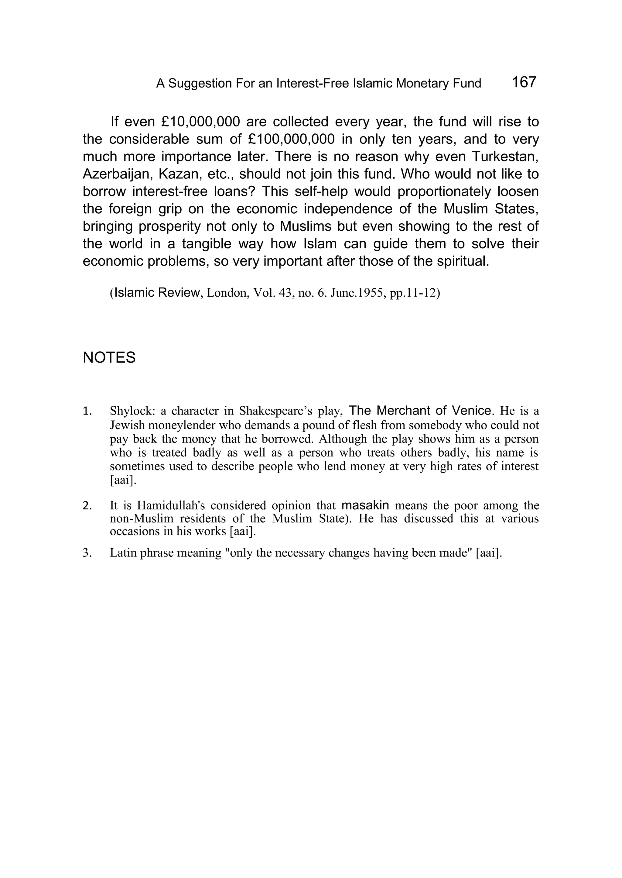 A Suggestion For an Interest-Free Islamic Monetary Fund 167
If even £10,000,000 are collected every year, the fund will rise to
the considerable sum of £100,000,000 in only ten years, and to very
much more importance later. There is no reason why even Turkestan,
Azerbaijan, Kazan, etc., should not join this fund. Who would not like to
borrow interest-free loans? This self-help would proportionately loosen
the foreign grip on the economic independence of the Muslim States,
bringing prosperity not only to Muslims but even showing to the rest of
the world in a tangible way how Islam can guide them to solve their
economic problems, so very important after those of the spiritual.
(Islamic Review, London, Vol. 43, no. 6. June.1955, pp.11-12)
NOTES
1. Shylock: a character in Shakespeare’s play, The Merchant of Venice. He is a
Jewish moneylender who demands a pound of flesh from somebody who could not
pay back the money that he borrowed. Although the play shows him as a person
who is treated badly as well as a person who treats others badly, his name is
sometimes used to describe people who lend money at very high rates of interest
[aai].
2. It is Hamidullah's considered opinion that masakin means the poor among the
non-Muslim residents of the Muslim State). He has discussed this at various
occasions in his works [aai].
3. Latin phrase meaning "only the necessary changes having been made" [aai].
 