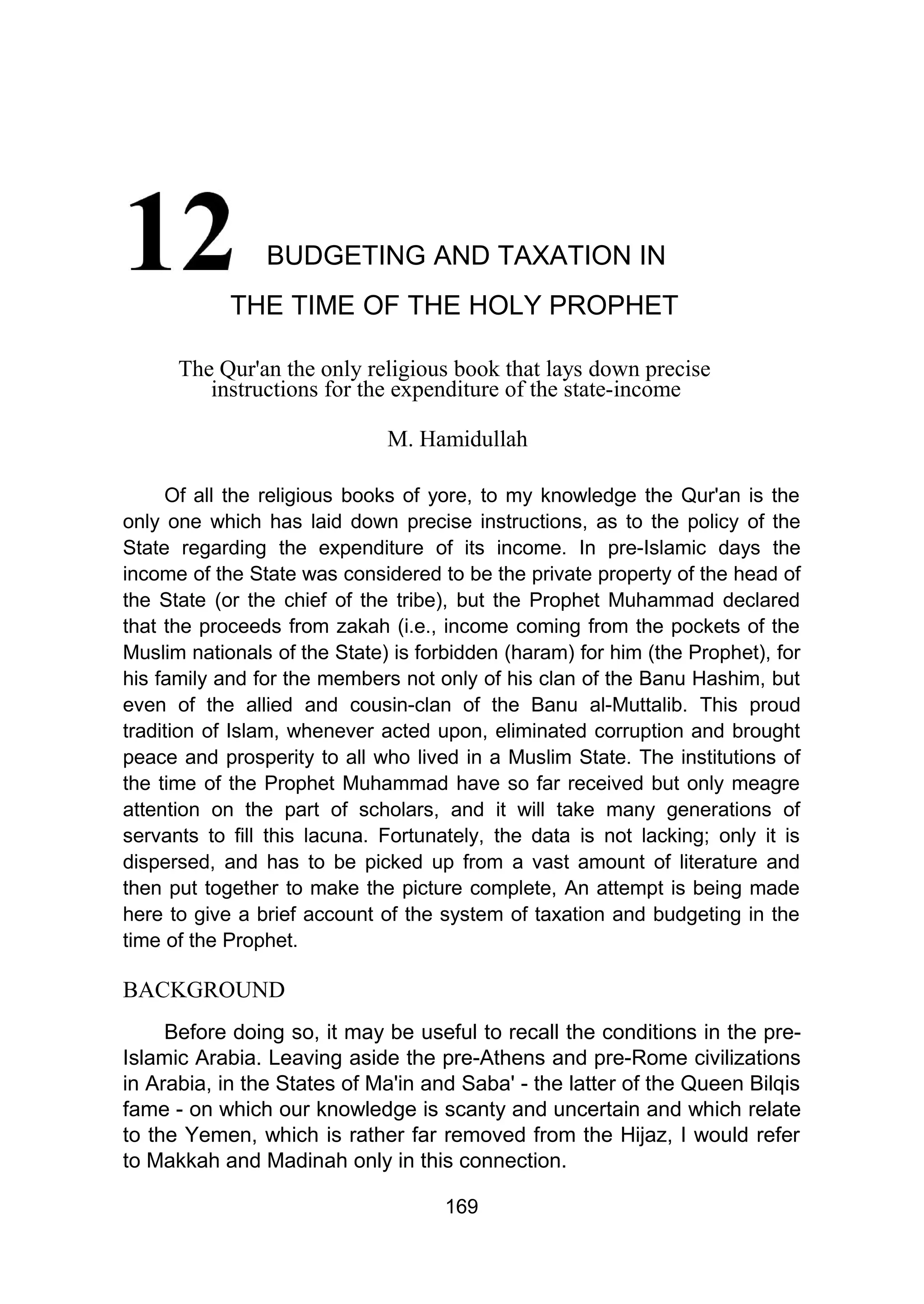 BUDGETING AND TAXATION IN
THE TIME OF THE HOLY PROPHET
The Qur'an the only religious book that lays down precise
instructions for the expenditure of the state-income
M. Hamidullah
Of all the religious books of yore, to my knowledge the Qur'an is the
only one which has laid down precise instructions, as to the policy of the
State regarding the expenditure of its income. In pre-Islamic days the
income of the State was considered to be the private property of the head of
the State (or the chief of the tribe), but the Prophet Muhammad declared
that the proceeds from zakah (i.e., income coming from the pockets of the
Muslim nationals of the State) is forbidden (haram) for him (the Prophet), for
his family and for the members not only of his clan of the Banu Hashim, but
even of the allied and cousin-clan of the Banu al-Muttalib. This proud
tradition of Islam, whenever acted upon, eliminated corruption and brought
peace and prosperity to all who lived in a Muslim State. The institutions of
the time of the Prophet Muhammad have so far received but only meagre
attention on the part of scholars, and it will take many generations of
servants to fill this lacuna. Fortunately, the data is not lacking; only it is
dispersed, and has to be picked up from a vast amount of literature and
then put together to make the picture complete, An attempt is being made
here to give a brief account of the system of taxation and budgeting in the
time of the Prophet.
BACKGROUND
Before doing so, it may be useful to recall the conditions in the pre-
Islamic Arabia. Leaving aside the pre-Athens and pre-Rome civilizations
in Arabia, in the States of Ma'in and Saba' - the latter of the Queen Bilqis
fame - on which our knowledge is scanty and uncertain and which relate
to the Yemen, which is rather far removed from the Hijaz, I would refer
to Makkah and Madinah only in this connection.
169
 