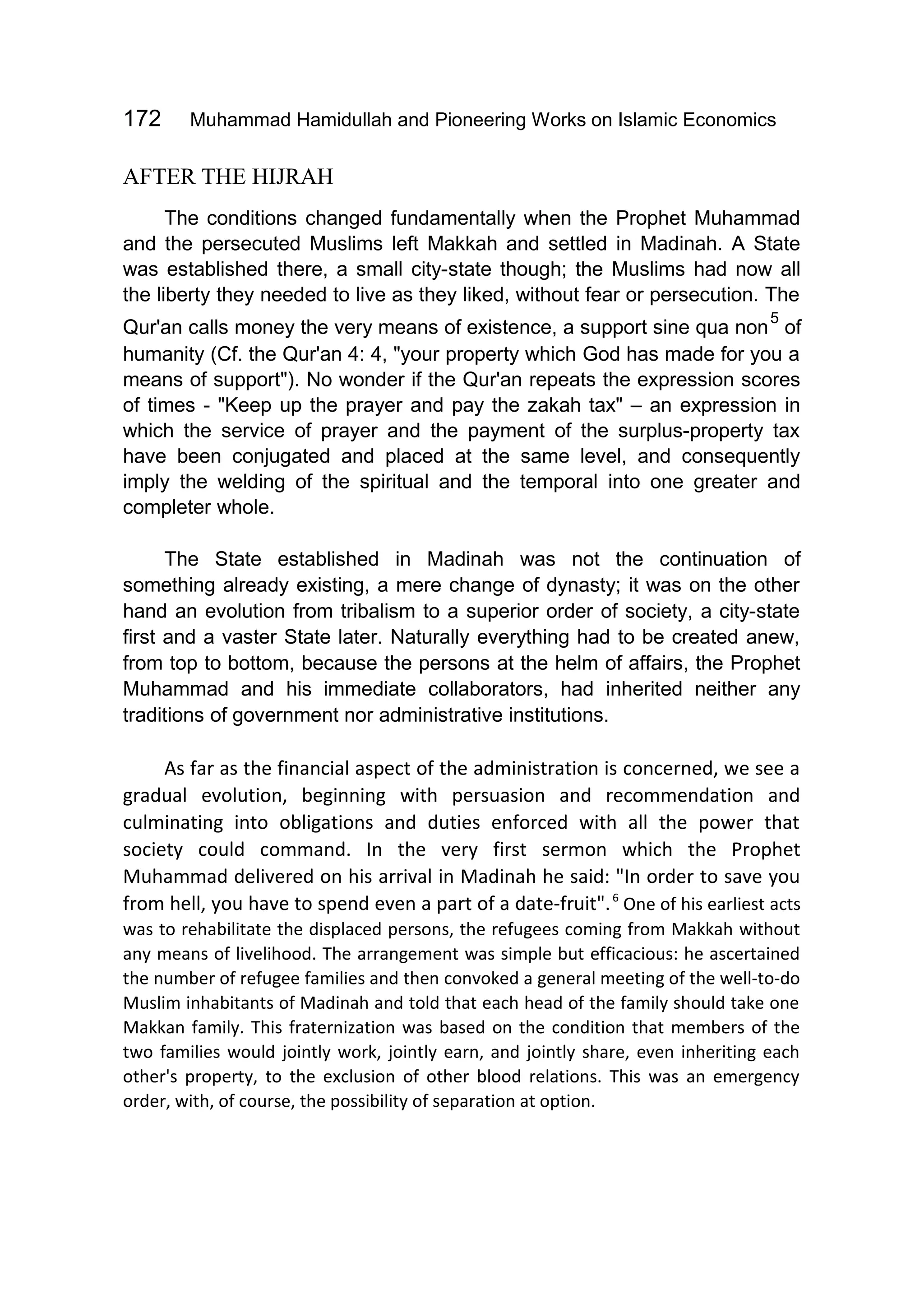 172 Muhammad Hamidullah and Pioneering Works on Islamic Economics
AFTER THE HIJRAH
The conditions changed fundamentally when the Prophet Muhammad
and the persecuted Muslims left Makkah and settled in Madinah. A State
was established there, a small city-state though; the Muslims had now all
the liberty they needed to live as they liked, without fear or persecution. The
Qur'an calls money the very means of existence, a support sine qua non
5
of
humanity (Cf. the Qur'an 4: 4, "your property which God has made for you a
means of support"). No wonder if the Qur'an repeats the expression scores
of times - "Keep up the prayer and pay the zakah tax" – an expression in
which the service of prayer and the payment of the surplus-property tax
have been conjugated and placed at the same level, and consequently
imply the welding of the spiritual and the temporal into one greater and
completer whole.
The State established in Madinah was not the continuation of
something already existing, a mere change of dynasty; it was on the other
hand an evolution from tribalism to a superior order of society, a city-state
first and a vaster State later. Naturally everything had to be created anew,
from top to bottom, because the persons at the helm of affairs, the Prophet
Muhammad and his immediate collaborators, had inherited neither any
traditions of government nor administrative institutions.
As far as the financial aspect of the administration is concerned, we see a
gradual evolution, beginning with persuasion and recommendation and
culminating into obligations and duties enforced with all the power that
society could command. In the very first sermon which the Prophet
Muhammad delivered on his arrival in Madinah he said: "In order to save you
from hell, you have to spend even a part of a date-fruit".6
One of his earliest acts
was to rehabilitate the displaced persons, the refugees coming from Makkah without
any means of livelihood. The arrangement was simple but efficacious: he ascertained
the number of refugee families and then convoked a general meeting of the well-to-do
Muslim inhabitants of Madinah and told that each head of the family should take one
Makkan family. This fraternization was based on the condition that members of the
two families would jointly work, jointly earn, and jointly share, even inheriting each
other's property, to the exclusion of other blood relations. This was an emergency
order, with, of course, the possibility of separation at option.
 