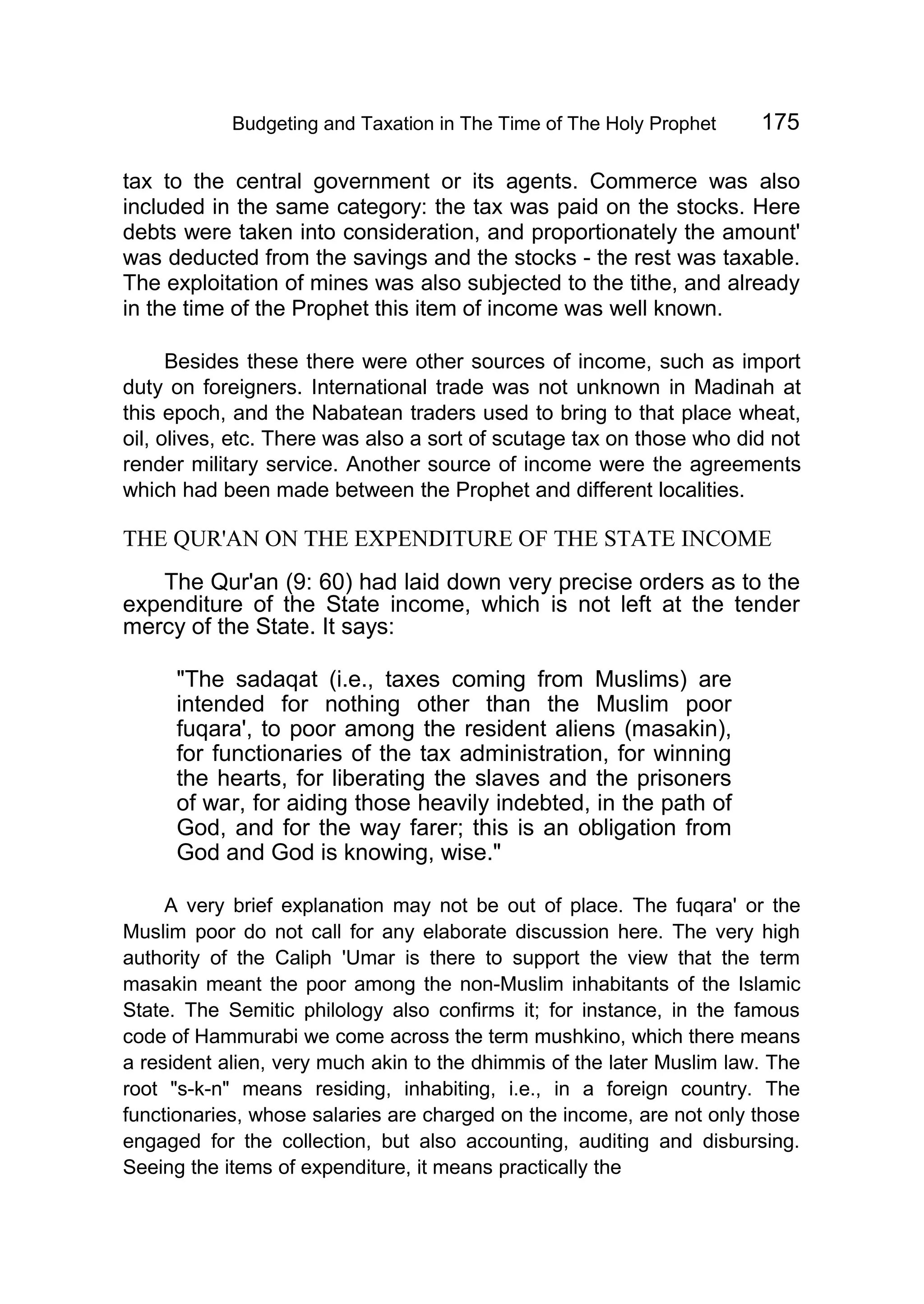 Budgeting and Taxation in The Time of The Holy Prophet 175
tax to the central government or its agents. Commerce was also
included in the same category: the tax was paid on the stocks. Here
debts were taken into consideration, and proportionately the amount'
was deducted from the savings and the stocks - the rest was taxable.
The exploitation of mines was also subjected to the tithe, and already
in the time of the Prophet this item of income was well known.
Besides these there were other sources of income, such as import
duty on foreigners. International trade was not unknown in Madinah at
this epoch, and the Nabatean traders used to bring to that place wheat,
oil, olives, etc. There was also a sort of scutage tax on those who did not
render military service. Another source of income were the agreements
which had been made between the Prophet and different localities.
THE QUR'AN ON THE EXPENDITURE OF THE STATE INCOME
The Qur'an (9: 60) had laid down very precise orders as to the
expenditure of the State income, which is not left at the tender
mercy of the State. It says:
"The sadaqat (i.e., taxes coming from Muslims) are
intended for nothing other than the Muslim poor
fuqara', to poor among the resident aliens (masakin),
for functionaries of the tax administration, for winning
the hearts, for liberating the slaves and the prisoners
of war, for aiding those heavily indebted, in the path of
God, and for the way farer; this is an obligation from
God and God is knowing, wise."
A very brief explanation may not be out of place. The fuqara' or the
Muslim poor do not call for any elaborate discussion here. The very high
authority of the Caliph 'Umar is there to support the view that the term
masakin meant the poor among the non-Muslim inhabitants of the Islamic
State. The Semitic philology also confirms it; for instance, in the famous
code of Hammurabi we come across the term mushkino, which there means
a resident alien, very much akin to the dhimmis of the later Muslim law. The
root "s-k-n" means residing, inhabiting, i.e., in a foreign country. The
functionaries, whose salaries are charged on the income, are not only those
engaged for the collection, but also accounting, auditing and disbursing.
Seeing the items of expenditure, it means practically the
 