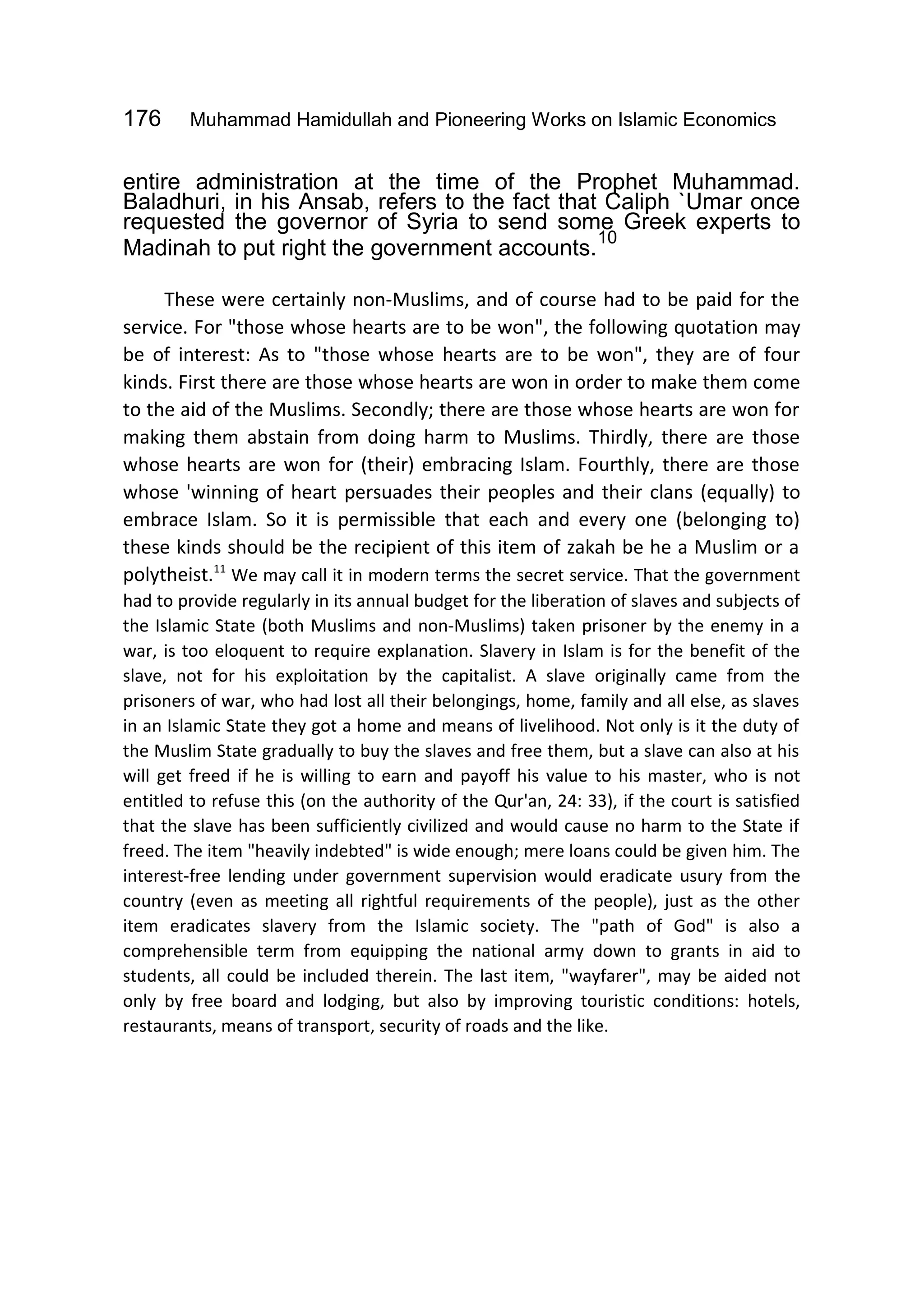 176 Muhammad Hamidullah and Pioneering Works on Islamic Economics
entire administration at the time of the Prophet Muhammad.
Baladhuri, in his Ansab, refers to the fact that Caliph `Umar once
requested the governor of Syria to send some Greek experts to
Madinah to put right the government accounts.
10
These were certainly non-Muslims, and of course had to be paid for the
service. For "those whose hearts are to be won", the following quotation may
be of interest: As to "those whose hearts are to be won", they are of four
kinds. First there are those whose hearts are won in order to make them come
to the aid of the Muslims. Secondly; there are those whose hearts are won for
making them abstain from doing harm to Muslims. Thirdly, there are those
whose hearts are won for (their) embracing Islam. Fourthly, there are those
whose 'winning of heart persuades their peoples and their clans (equally) to
embrace Islam. So it is permissible that each and every one (belonging to)
these kinds should be the recipient of this item of zakah be he a Muslim or a
polytheist.11
We may call it in modern terms the secret service. That the government
had to provide regularly in its annual budget for the liberation of slaves and subjects of
the Islamic State (both Muslims and non-Muslims) taken prisoner by the enemy in a
war, is too eloquent to require explanation. Slavery in Islam is for the benefit of the
slave, not for his exploitation by the capitalist. A slave originally came from the
prisoners of war, who had lost all their belongings, home, family and all else, as slaves
in an Islamic State they got a home and means of livelihood. Not only is it the duty of
the Muslim State gradually to buy the slaves and free them, but a slave can also at his
will get freed if he is willing to earn and payoff his value to his master, who is not
entitled to refuse this (on the authority of the Qur'an, 24: 33), if the court is satisfied
that the slave has been sufficiently civilized and would cause no harm to the State if
freed. The item "heavily indebted" is wide enough; mere loans could be given him. The
interest-free lending under government supervision would eradicate usury from the
country (even as meeting all rightful requirements of the people), just as the other
item eradicates slavery from the Islamic society. The "path of God" is also a
comprehensible term from equipping the national army down to grants in aid to
students, all could be included therein. The last item, "wayfarer", may be aided not
only by free board and lodging, but also by improving touristic conditions: hotels,
restaurants, means of transport, security of roads and the like.
 