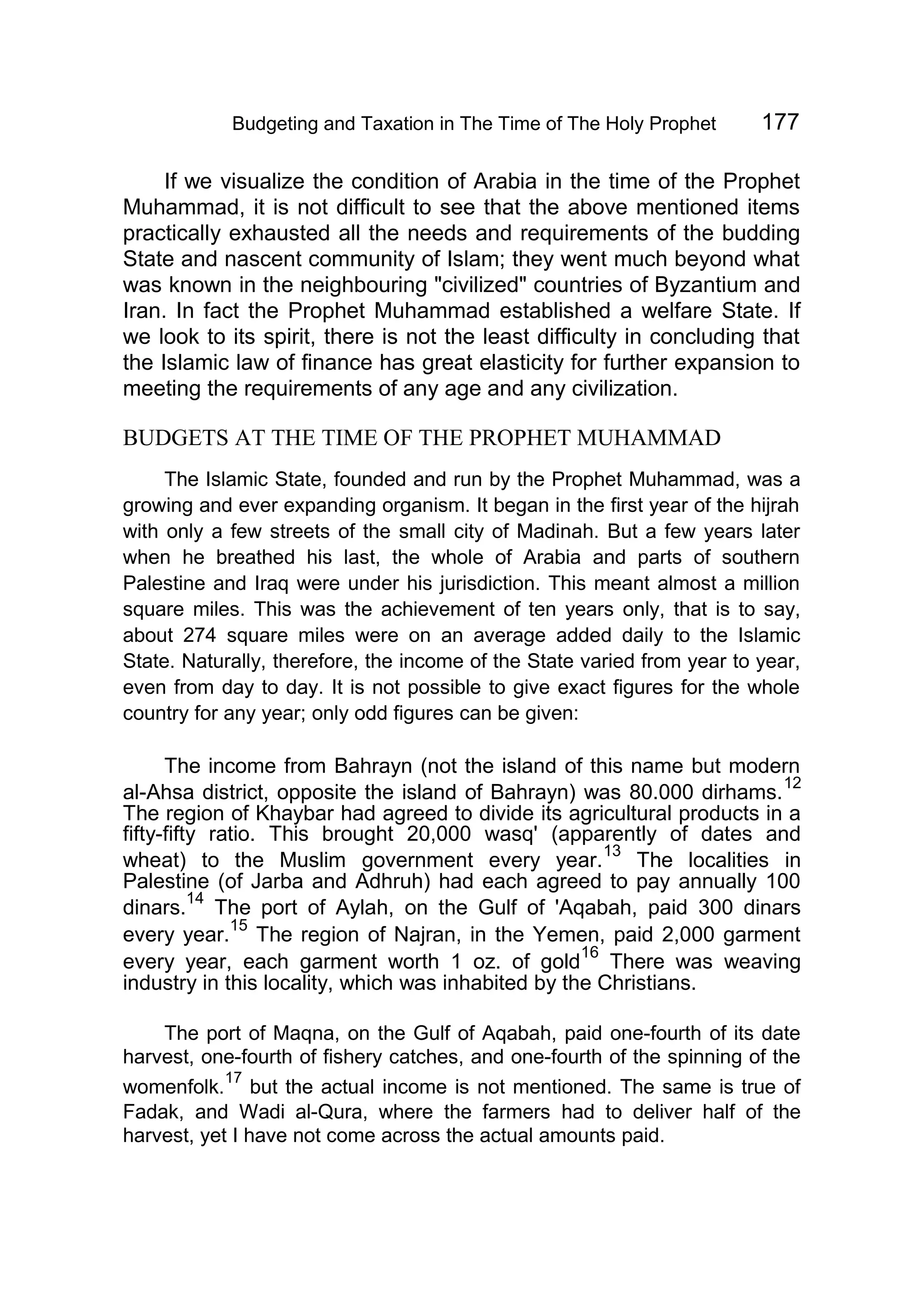 Budgeting and Taxation in The Time of The Holy Prophet 177
If we visualize the condition of Arabia in the time of the Prophet
Muhammad, it is not difficult to see that the above mentioned items
practically exhausted all the needs and requirements of the budding
State and nascent community of Islam; they went much beyond what
was known in the neighbouring "civilized" countries of Byzantium and
Iran. In fact the Prophet Muhammad established a welfare State. If
we look to its spirit, there is not the least difficulty in concluding that
the Islamic law of finance has great elasticity for further expansion to
meeting the requirements of any age and any civilization.
BUDGETS AT THE TIME OF THE PROPHET MUHAMMAD
The Islamic State, founded and run by the Prophet Muhammad, was a
growing and ever expanding organism. It began in the first year of the hijrah
with only a few streets of the small city of Madinah. But a few years later
when he breathed his last, the whole of Arabia and parts of southern
Palestine and Iraq were under his jurisdiction. This meant almost a million
square miles. This was the achievement of ten years only, that is to say,
about 274 square miles were on an average added daily to the Islamic
State. Naturally, therefore, the income of the State varied from year to year,
even from day to day. It is not possible to give exact figures for the whole
country for any year; only odd figures can be given:
The income from Bahrayn (not the island of this name but modern
al-Ahsa district, opposite the island of Bahrayn) was 80.000 dirhams.
12
The region of Khaybar had agreed to divide its agricultural products in a
fifty-fifty ratio. This brought 20,000 wasq' (apparently of dates and
wheat) to the Muslim government every year.
13
The localities in
Palestine (of Jarba and Adhruh) had each agreed to pay annually 100
dinars.
14
The port of Aylah, on the Gulf of 'Aqabah, paid 300 dinars
every year.
15
The region of Najran, in the Yemen, paid 2,000 garment
every year, each garment worth 1 oz. of gold
16
There was weaving
industry in this locality, which was inhabited by the Christians.
The port of Maqna, on the Gulf of Aqabah, paid one-fourth of its date
harvest, one-fourth of fishery catches, and one-fourth of the spinning of the
womenfolk.
17
but the actual income is not mentioned. The same is true of
Fadak, and Wadi al-Qura, where the farmers had to deliver half of the
harvest, yet I have not come across the actual amounts paid.
 