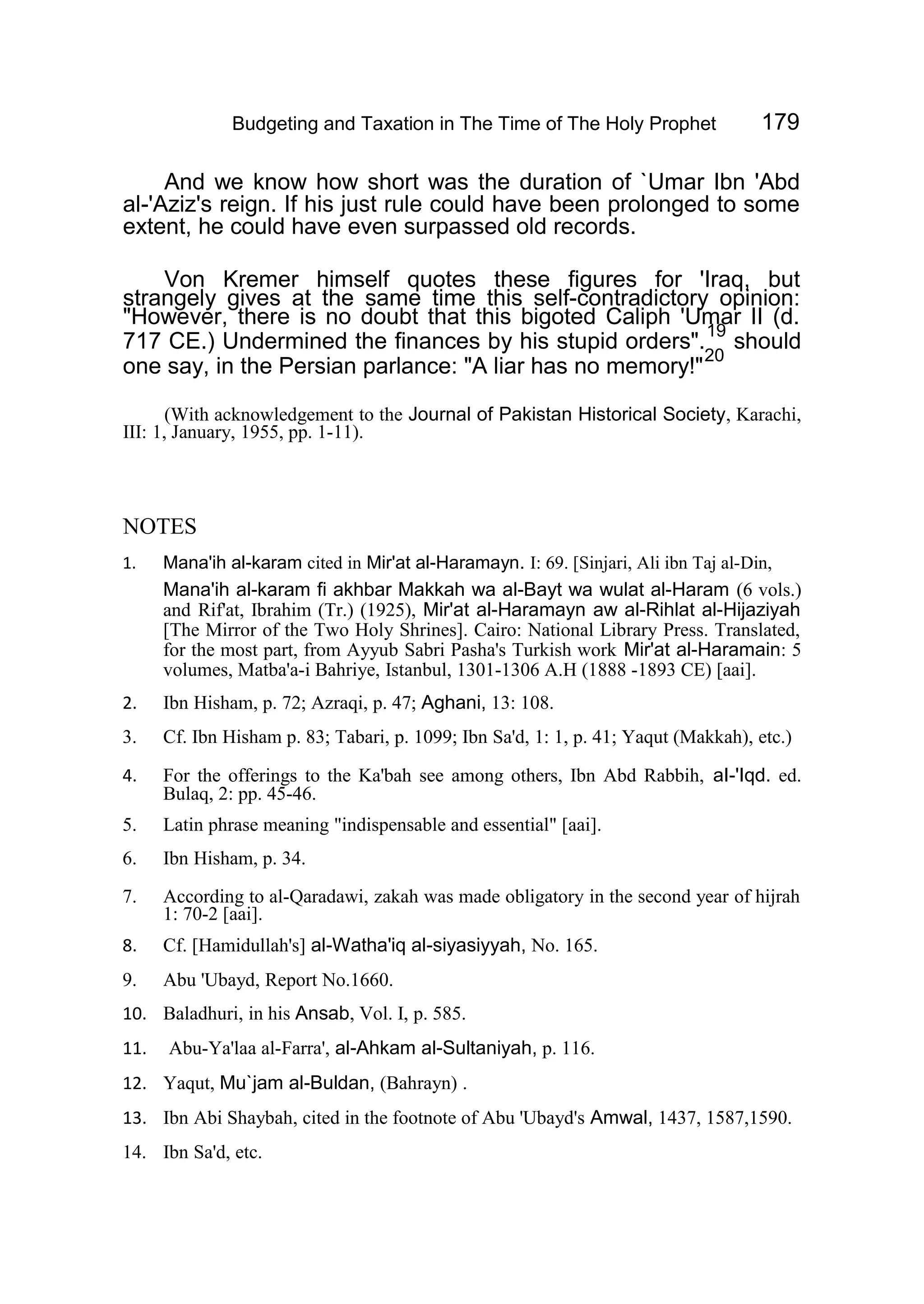 Budgeting and Taxation in The Time of The Holy Prophet 179
And we know how short was the duration of `Umar Ibn 'Abd
al-'Aziz's reign. If his just rule could have been prolonged to some
extent, he could have even surpassed old records.
Von Kremer himself quotes these figures for 'Iraq, but
strangely gives at the same time this self-contradictory opinion:
"However, there is no doubt that this bigoted Caliph 'Umar II (d.
717 CE.) Undermined the finances by his stupid orders".
19
should
one say, in the Persian parlance: "A liar has no memory!"
20
(With acknowledgement to the Journal of Pakistan Historical Society, Karachi,
III: 1, January, 1955, pp. 1-11).
NOTES
1. Mana'ih al-karam cited in Mir'at al-Haramayn. I: 69. [Sinjari, Ali ibn Taj al-Din,
Mana'ih al-karam fi akhbar Makkah wa al-Bayt wa wulat al-Haram (6 vols.)
and Rif'at, Ibrahim (Tr.) (1925), Mir'at al-Haramayn aw al-Rihlat al-Hijaziyah
[The Mirror of the Two Holy Shrines]. Cairo: National Library Press. Translated,
for the most part, from Ayyub Sabri Pasha's Turkish work Mir'at al-Haramain: 5
volumes, Matba'a-i Bahriye, Istanbul, 1301-1306 A.H (1888 -1893 CE) [aai].
2. Ibn Hisham, p. 72; Azraqi, p. 47; Aghani, 13: 108.
3. Cf. Ibn Hisham p. 83; Tabari, p. 1099; Ibn Sa'd, 1: 1, p. 41; Yaqut (Makkah), etc.)
4. For the offerings to the Ka'bah see among others, Ibn Abd Rabbih, aI-'Iqd. ed.
Bulaq, 2: pp. 45-46.
5. Latin phrase meaning "indispensable and essential" [aai].
6. Ibn Hisham, p. 34.
7. According to al-Qaradawi, zakah was made obligatory in the second year of hijrah
1: 70-2 [aai].
8. Cf. [Hamidullah's] al-Watha'iq al-siyasiyyah, No. 165.
9. Abu 'Ubayd, Report No.1660.
10. Baladhuri, in his Ansab, Vol. I, p. 585.
11. Abu-Ya'laa al-Farra', al-Ahkam al-Sultaniyah, p. 116.
12. Yaqut, Mu`jam al-Buldan, (Bahrayn) .
13. Ibn Abi Shaybah, cited in the footnote of Abu 'Ubayd's Amwal, 1437, 1587,1590.
14. Ibn Sa'd, etc.
 