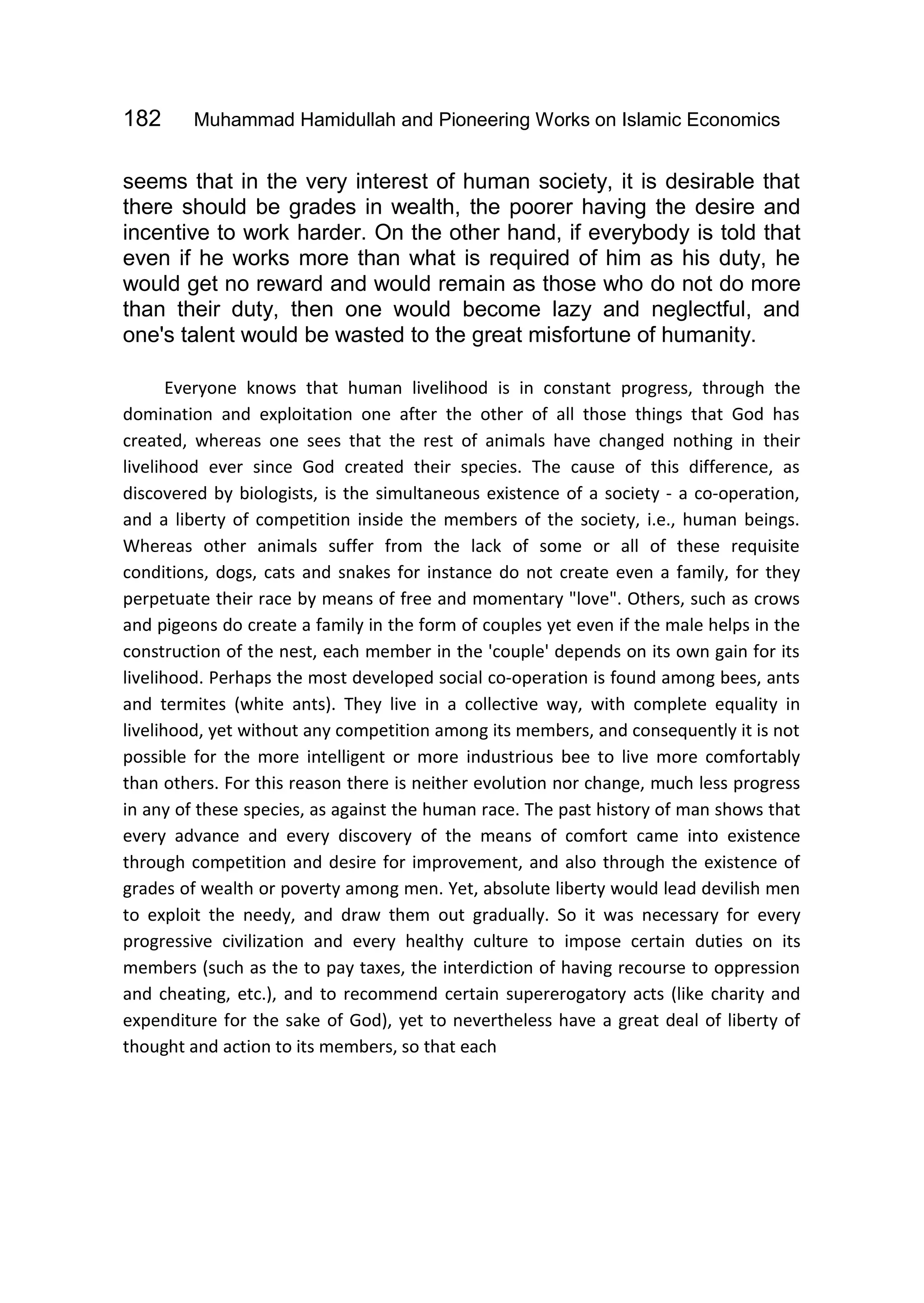 182 Muhammad Hamidullah and Pioneering Works on Islamic Economics
seems that in the very interest of human society, it is desirable that
there should be grades in wealth, the poorer having the desire and
incentive to work harder. On the other hand, if everybody is told that
even if he works more than what is required of him as his duty, he
would get no reward and would remain as those who do not do more
than their duty, then one would become lazy and neglectful, and
one's talent would be wasted to the great misfortune of humanity.
Everyone knows that human livelihood is in constant progress, through the
domination and exploitation one after the other of all those things that God has
created, whereas one sees that the rest of animals have changed nothing in their
livelihood ever since God created their species. The cause of this difference, as
discovered by biologists, is the simultaneous existence of a society - a co-operation,
and a liberty of competition inside the members of the society, i.e., human beings.
Whereas other animals suffer from the lack of some or all of these requisite
conditions, dogs, cats and snakes for instance do not create even a family, for they
perpetuate their race by means of free and momentary "love". Others, such as crows
and pigeons do create a family in the form of couples yet even if the male helps in the
construction of the nest, each member in the 'couple' depends on its own gain for its
livelihood. Perhaps the most developed social co-operation is found among bees, ants
and termites (white ants). They live in a collective way, with complete equality in
livelihood, yet without any competition among its members, and consequently it is not
possible for the more intelligent or more industrious bee to live more comfortably
than others. For this reason there is neither evolution nor change, much less progress
in any of these species, as against the human race. The past history of man shows that
every advance and every discovery of the means of comfort came into existence
through competition and desire for improvement, and also through the existence of
grades of wealth or poverty among men. Yet, absolute liberty would lead devilish men
to exploit the needy, and draw them out gradually. So it was necessary for every
progressive civilization and every healthy culture to impose certain duties on its
members (such as the to pay taxes, the interdiction of having recourse to oppression
and cheating, etc.), and to recommend certain supererogatory acts (like charity and
expenditure for the sake of God), yet to nevertheless have a great deal of liberty of
thought and action to its members, so that each
 