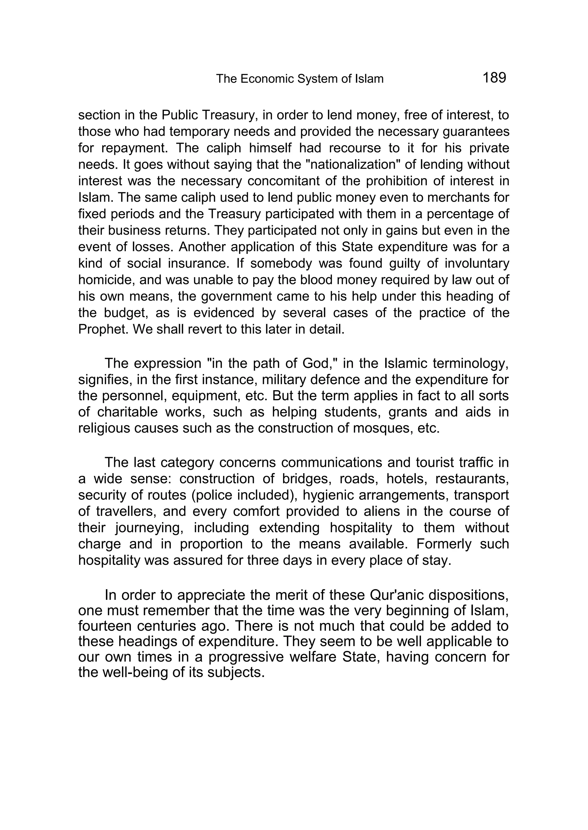 The Economic System of Islam 189
section in the Public Treasury, in order to lend money, free of interest, to
those who had temporary needs and provided the necessary guarantees
for repayment. The caliph himself had recourse to it for his private
needs. It goes without saying that the "nationalization" of lending without
interest was the necessary concomitant of the prohibition of interest in
Islam. The same caliph used to lend public money even to merchants for
fixed periods and the Treasury participated with them in a percentage of
their business returns. They participated not only in gains but even in the
event of losses. Another application of this State expenditure was for a
kind of social insurance. If somebody was found guilty of involuntary
homicide, and was unable to pay the blood money required by law out of
his own means, the government came to his help under this heading of
the budget, as is evidenced by several cases of the practice of the
Prophet. We shall revert to this later in detail.
The expression "in the path of God," in the Islamic terminology,
signifies, in the first instance, military defence and the expenditure for
the personnel, equipment, etc. But the term applies in fact to all sorts
of charitable works, such as helping students, grants and aids in
religious causes such as the construction of mosques, etc.
The last category concerns communications and tourist traffic in
a wide sense: construction of bridges, roads, hotels, restaurants,
security of routes (police included), hygienic arrangements, transport
of travellers, and every comfort provided to aliens in the course of
their journeying, including extending hospitality to them without
charge and in proportion to the means available. Formerly such
hospitality was assured for three days in every place of stay.
In order to appreciate the merit of these Qur'anic dispositions,
one must remember that the time was the very beginning of Islam,
fourteen centuries ago. There is not much that could be added to
these headings of expenditure. They seem to be well applicable to
our own times in a progressive welfare State, having concern for
the well-being of its subjects.
 