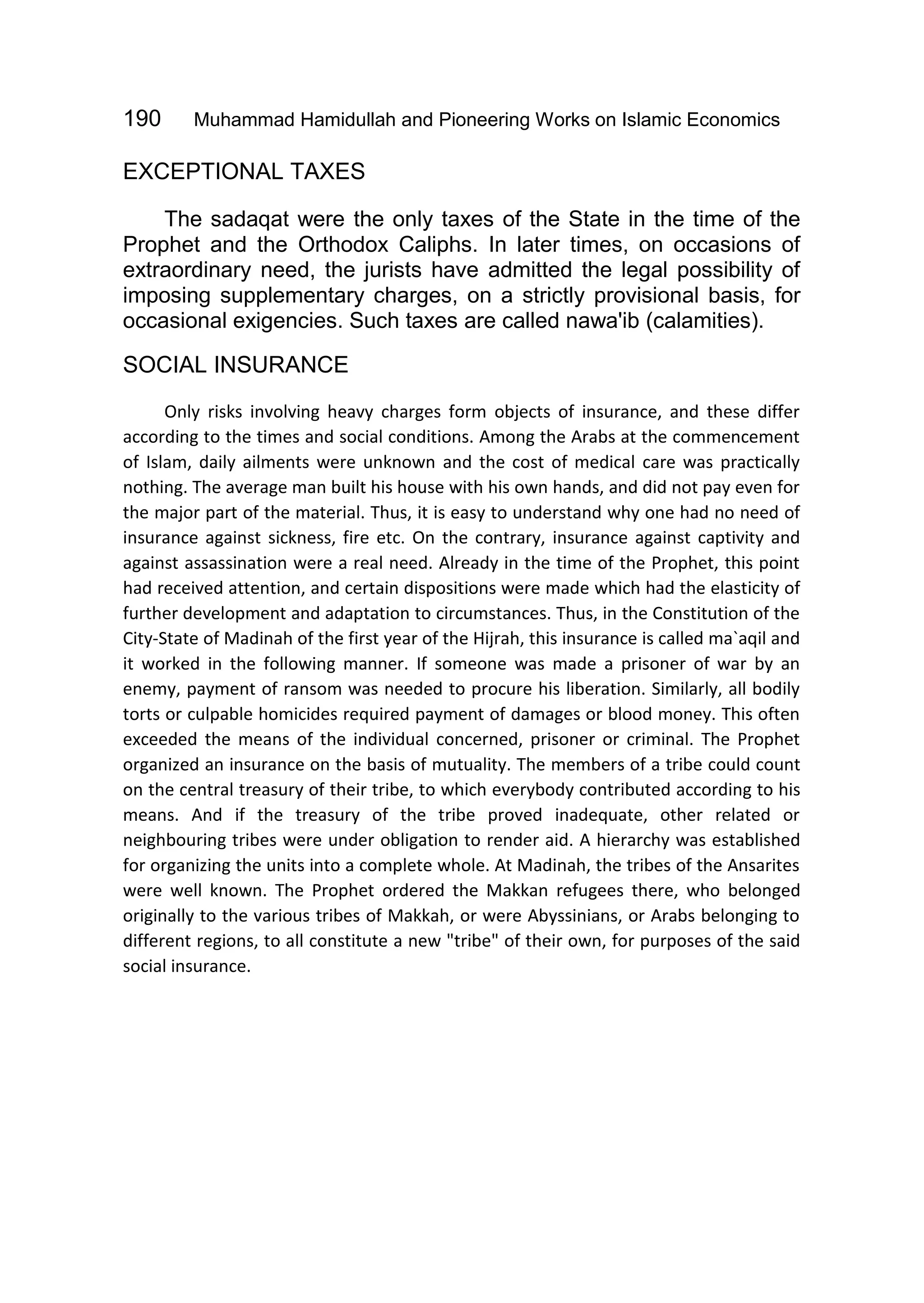 190 Muhammad Hamidullah and Pioneering Works on Islamic Economics
EXCEPTIONAL TAXES
The sadaqat were the only taxes of the State in the time of the
Prophet and the Orthodox Caliphs. In later times, on occasions of
extraordinary need, the jurists have admitted the legal possibility of
imposing supplementary charges, on a strictly provisional basis, for
occasional exigencies. Such taxes are called nawa'ib (calamities).
SOCIAL INSURANCE
Only risks involving heavy charges form objects of insurance, and these differ
according to the times and social conditions. Among the Arabs at the commencement
of Islam, daily ailments were unknown and the cost of medical care was practically
nothing. The average man built his house with his own hands, and did not pay even for
the major part of the material. Thus, it is easy to understand why one had no need of
insurance against sickness, fire etc. On the contrary, insurance against captivity and
against assassination were a real need. Already in the time of the Prophet, this point
had received attention, and certain dispositions were made which had the elasticity of
further development and adaptation to circumstances. Thus, in the Constitution of the
City-State of Madinah of the first year of the Hijrah, this insurance is called ma`aqil and
it worked in the following manner. If someone was made a prisoner of war by an
enemy, payment of ransom was needed to procure his liberation. Similarly, all bodily
torts or culpable homicides required payment of damages or blood money. This often
exceeded the means of the individual concerned, prisoner or criminal. The Prophet
organized an insurance on the basis of mutuality. The members of a tribe could count
on the central treasury of their tribe, to which everybody contributed according to his
means. And if the treasury of the tribe proved inadequate, other related or
neighbouring tribes were under obligation to render aid. A hierarchy was established
for organizing the units into a complete whole. At Madinah, the tribes of the Ansarites
were well known. The Prophet ordered the Makkan refugees there, who belonged
originally to the various tribes of Makkah, or were Abyssinians, or Arabs belonging to
different regions, to all constitute a new "tribe" of their own, for purposes of the said
social insurance.
 