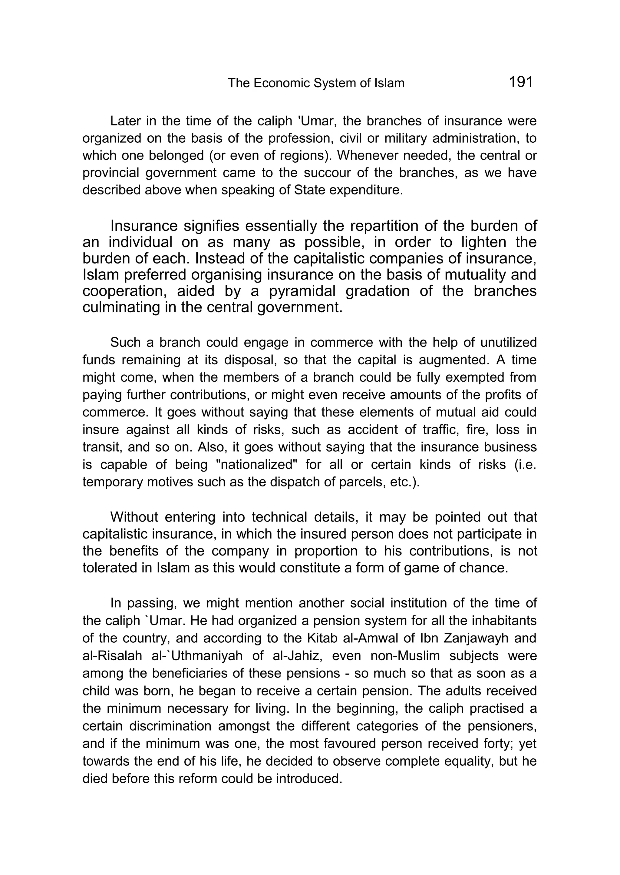 The Economic System of Islam 191
Later in the time of the caliph 'Umar, the branches of insurance were
organized on the basis of the profession, civil or military administration, to
which one belonged (or even of regions). Whenever needed, the central or
provincial government came to the succour of the branches, as we have
described above when speaking of State expenditure.
Insurance signifies essentially the repartition of the burden of
an individual on as many as possible, in order to lighten the
burden of each. Instead of the capitalistic companies of insurance,
Islam preferred organising insurance on the basis of mutuality and
cooperation, aided by a pyramidal gradation of the branches
culminating in the central government.
Such a branch could engage in commerce with the help of unutilized
funds remaining at its disposal, so that the capital is augmented. A time
might come, when the members of a branch could be fully exempted from
paying further contributions, or might even receive amounts of the profits of
commerce. It goes without saying that these elements of mutual aid could
insure against all kinds of risks, such as accident of traffic, fire, loss in
transit, and so on. Also, it goes without saying that the insurance business
is capable of being "nationalized" for all or certain kinds of risks (i.e.
temporary motives such as the dispatch of parcels, etc.).
Without entering into technical details, it may be pointed out that
capitalistic insurance, in which the insured person does not participate in
the benefits of the company in proportion to his contributions, is not
tolerated in Islam as this would constitute a form of game of chance.
In passing, we might mention another social institution of the time of
the caliph `Umar. He had organized a pension system for all the inhabitants
of the country, and according to the Kitab al-Amwal of Ibn Zanjawayh and
al-Risalah al-`Uthmaniyah of al-Jahiz, even non-Muslim subjects were
among the beneficiaries of these pensions - so much so that as soon as a
child was born, he began to receive a certain pension. The adults received
the minimum necessary for living. In the beginning, the caliph practised a
certain discrimination amongst the different categories of the pensioners,
and if the minimum was one, the most favoured person received forty; yet
towards the end of his life, he decided to observe complete equality, but he
died before this reform could be introduced.
 