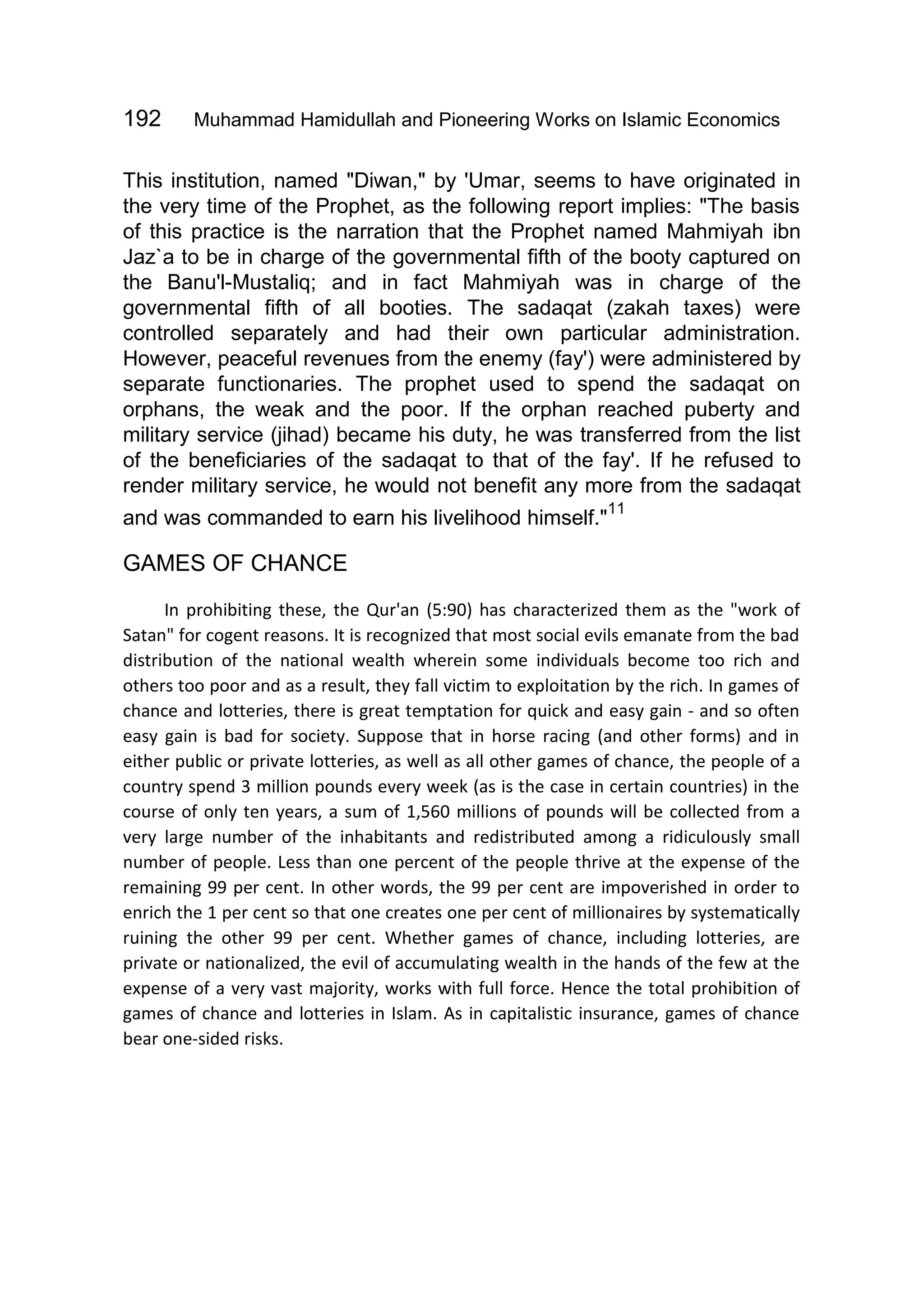 192 Muhammad Hamidullah and Pioneering Works on Islamic Economics
This institution, named "Diwan," by 'Umar, seems to have originated in
the very time of the Prophet, as the following report implies: "The basis
of this practice is the narration that the Prophet named Mahmiyah ibn
Jaz`a to be in charge of the governmental fifth of the booty captured on
the Banu'l-Mustaliq; and in fact Mahmiyah was in charge of the
governmental fifth of all booties. The sadaqat (zakah taxes) were
controlled separately and had their own particular administration.
However, peaceful revenues from the enemy (fay') were administered by
separate functionaries. The prophet used to spend the sadaqat on
orphans, the weak and the poor. If the orphan reached puberty and
military service (jihad) became his duty, he was transferred from the list
of the beneficiaries of the sadaqat to that of the fay'. If he refused to
render military service, he would not benefit any more from the sadaqat
and was commanded to earn his livelihood himself."
11
GAMES OF CHANCE
In prohibiting these, the Qur'an (5:90) has characterized them as the "work of
Satan" for cogent reasons. It is recognized that most social evils emanate from the bad
distribution of the national wealth wherein some individuals become too rich and
others too poor and as a result, they fall victim to exploitation by the rich. In games of
chance and lotteries, there is great temptation for quick and easy gain - and so often
easy gain is bad for society. Suppose that in horse racing (and other forms) and in
either public or private lotteries, as well as all other games of chance, the people of a
country spend 3 million pounds every week (as is the case in certain countries) in the
course of only ten years, a sum of 1,560 millions of pounds will be collected from a
very large number of the inhabitants and redistributed among a ridiculously small
number of people. Less than one percent of the people thrive at the expense of the
remaining 99 per cent. In other words, the 99 per cent are impoverished in order to
enrich the 1 per cent so that one creates one per cent of millionaires by systematically
ruining the other 99 per cent. Whether games of chance, including lotteries, are
private or nationalized, the evil of accumulating wealth in the hands of the few at the
expense of a very vast majority, works with full force. Hence the total prohibition of
games of chance and lotteries in Islam. As in capitalistic insurance, games of chance
bear one-sided risks.
 