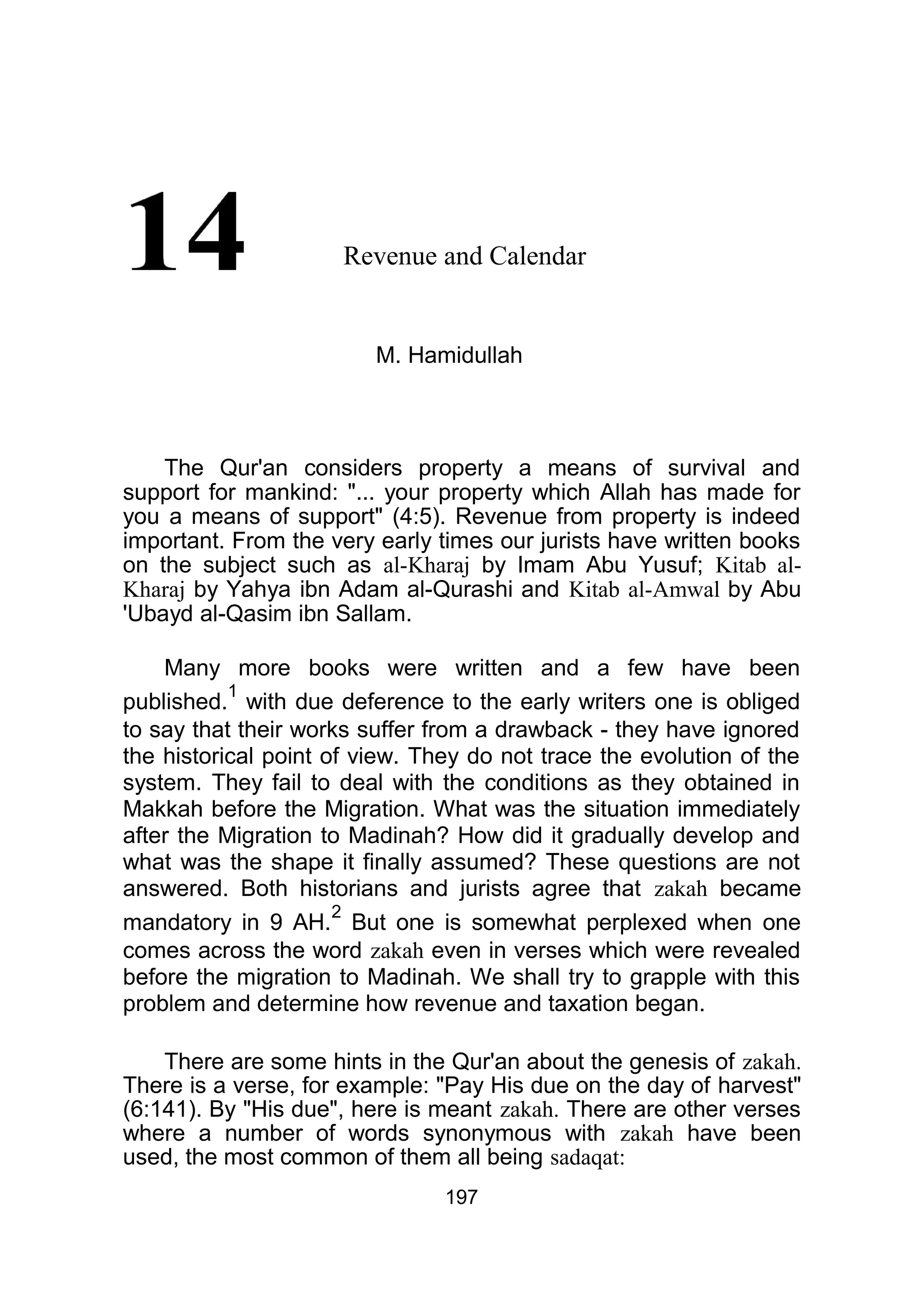 Revenue and Calendar
M. Hamidullah
The Qur'an considers property a means of survival and
support for mankind: "... your property which Allah has made for
you a means of support" (4:5). Revenue from property is indeed
important. From the very early times our jurists have written books
on the subject such as al-Kharaj by Imam Abu Yusuf; Kitab al-
Kharaj by Yahya ibn Adam al-Qurashi and Kitab al-Amwal by Abu
'Ubayd al-Qasim ibn Sallam.
Many more books were written and a few have been
published.
1
with due deference to the early writers one is obliged
to say that their works suffer from a drawback - they have ignored
the historical point of view. They do not trace the evolution of the
system. They fail to deal with the conditions as they obtained in
Makkah before the Migration. What was the situation immediately
after the Migration to Madinah? How did it gradually develop and
what was the shape it finally assumed? These questions are not
answered. Both historians and jurists agree that zakah became
mandatory in 9 AH.
2
But one is somewhat perplexed when one
comes across the word zakah even in verses which were revealed
before the migration to Madinah. We shall try to grapple with this
problem and determine how revenue and taxation began.
There are some hints in the Qur'an about the genesis of zakah.
There is a verse, for example: "Pay His due on the day of harvest"
(6:141). By "His due", here is meant zakah. There are other verses
where a number of words synonymous with zakah have been
used, the most common of them all being sadaqat:
197
 