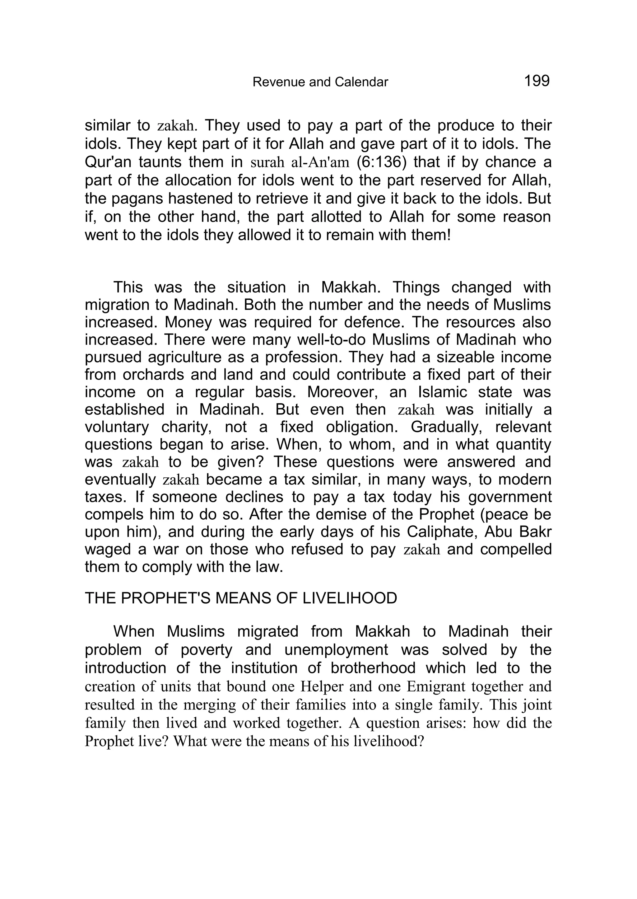 Revenue and Calendar 199
similar to zakah. They used to pay a part of the produce to their
idols. They kept part of it for Allah and gave part of it to idols. The
Qur'an taunts them in surah al-An'am (6:136) that if by chance a
part of the allocation for idols went to the part reserved for Allah,
the pagans hastened to retrieve it and give it back to the idols. But
if, on the other hand, the part allotted to Allah for some reason
went to the idols they allowed it to remain with them!
This was the situation in Makkah. Things changed with
migration to Madinah. Both the number and the needs of Muslims
increased. Money was required for defence. The resources also
increased. There were many well-to-do Muslims of Madinah who
pursued agriculture as a profession. They had a sizeable income
from orchards and land and could contribute a fixed part of their
income on a regular basis. Moreover, an Islamic state was
established in Madinah. But even then zakah was initially a
voluntary charity, not a fixed obligation. Gradually, relevant
questions began to arise. When, to whom, and in what quantity
was zakah to be given? These questions were answered and
eventually zakah became a tax similar, in many ways, to modern
taxes. If someone declines to pay a tax today his government
compels him to do so. After the demise of the Prophet (peace be
upon him), and during the early days of his Caliphate, Abu Bakr
waged a war on those who refused to pay zakah and compelled
them to comply with the law.
THE PROPHET'S MEANS OF LIVELIHOOD
When Muslims migrated from Makkah to Madinah their
problem of poverty and unemployment was solved by the
introduction of the institution of brotherhood which led to the
creation of units that bound one Helper and one Emigrant together and
resulted in the merging of their families into a single family. This joint
family then lived and worked together. A question arises: how did the
Prophet live? What were the means of his livelihood?
 