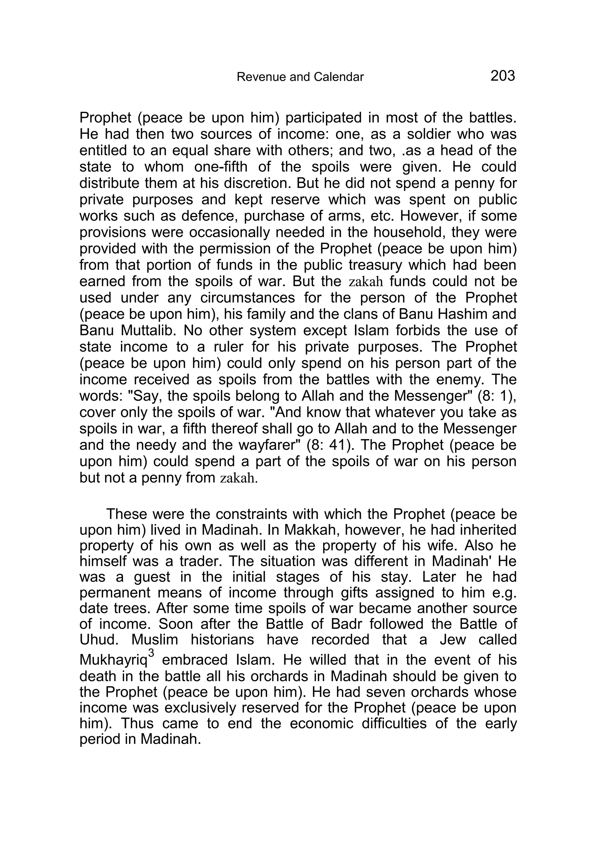 Revenue and Calendar 203
Prophet (peace be upon him) participated in most of the battles.
He had then two sources of income: one, as a soldier who was
entitled to an equal share with others; and two, .as a head of the
state to whom one-fifth of the spoils were given. He could
distribute them at his discretion. But he did not spend a penny for
private purposes and kept reserve which was spent on public
works such as defence, purchase of arms, etc. However, if some
provisions were occasionally needed in the household, they were
provided with the permission of the Prophet (peace be upon him)
from that portion of funds in the public treasury which had been
earned from the spoils of war. But the zakah funds could not be
used under any circumstances for the person of the Prophet
(peace be upon him), his family and the clans of Banu Hashim and
Banu Muttalib. No other system except Islam forbids the use of
state income to a ruler for his private purposes. The Prophet
(peace be upon him) could only spend on his person part of the
income received as spoils from the battles with the enemy. The
words: "Say, the spoils belong to Allah and the Messenger" (8: 1),
cover only the spoils of war. "And know that whatever you take as
spoils in war, a fifth thereof shall go to Allah and to the Messenger
and the needy and the wayfarer" (8: 41). The Prophet (peace be
upon him) could spend a part of the spoils of war on his person
but not a penny from zakah.
These were the constraints with which the Prophet (peace be
upon him) lived in Madinah. In Makkah, however, he had inherited
property of his own as well as the property of his wife. Also he
himself was a trader. The situation was different in Madinah' He
was a guest in the initial stages of his stay. Later he had
permanent means of income through gifts assigned to him e.g.
date trees. After some time spoils of war became another source
of income. Soon after the Battle of Badr followed the Battle of
Uhud. Muslim historians have recorded that a Jew called
Mukhayriq
3
embraced Islam. He willed that in the event of his
death in the battle all his orchards in Madinah should be given to
the Prophet (peace be upon him). He had seven orchards whose
income was exclusively reserved for the Prophet (peace be upon
him). Thus came to end the economic difficulties of the early
period in Madinah.
 