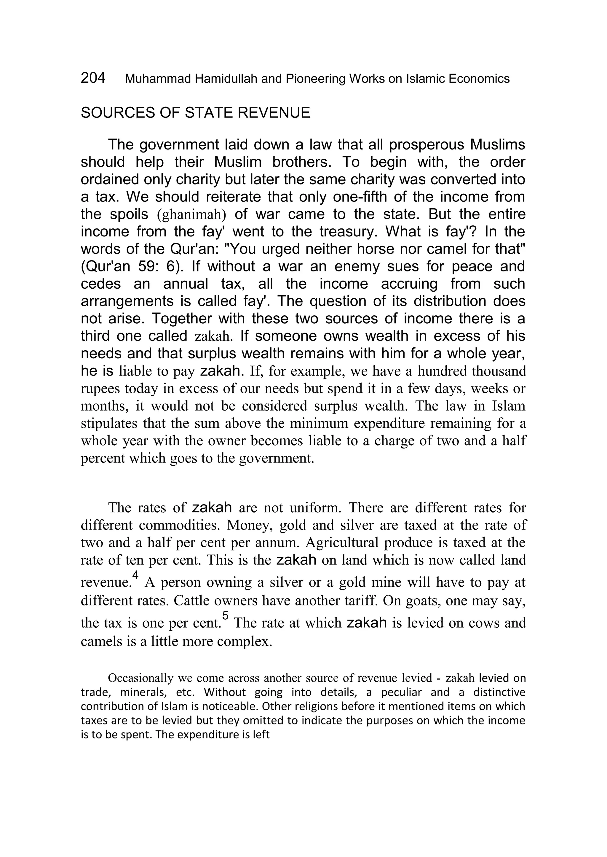 204 Muhammad Hamidullah and Pioneering Works on Islamic Economics
SOURCES OF STATE REVENUE
The government laid down a law that all prosperous Muslims
should help their Muslim brothers. To begin with, the order
ordained only charity but later the same charity was converted into
a tax. We should reiterate that only one-fifth of the income from
the spoils (ghanimah) of war came to the state. But the entire
income from the fay' went to the treasury. What is fay'? In the
words of the Qur'an: "You urged neither horse nor camel for that"
(Qur'an 59: 6). If without a war an enemy sues for peace and
cedes an annual tax, all the income accruing from such
arrangements is called fay'. The question of its distribution does
not arise. Together with these two sources of income there is a
third one called zakah. If someone owns wealth in excess of his
needs and that surplus wealth remains with him for a whole year,
he is liable to pay zakah. If, for example, we have a hundred thousand
rupees today in excess of our needs but spend it in a few days, weeks or
months, it would not be considered surplus wealth. The law in Islam
stipulates that the sum above the minimum expenditure remaining for a
whole year with the owner becomes liable to a charge of two and a half
percent which goes to the government.
The rates of zakah are not uniform. There are different rates for
different commodities. Money, gold and silver are taxed at the rate of
two and a half per cent per annum. Agricultural produce is taxed at the
rate of ten per cent. This is the zakah on land which is now called land
revenue.
4
A person owning a silver or a gold mine will have to pay at
different rates. Cattle owners have another tariff. On goats, one may say,
the tax is one per cent.
5
The rate at which zakah is levied on cows and
camels is a little more complex.
Occasionally we come across another source of revenue levied - zakah levied on
trade, minerals, etc. Without going into details, a peculiar and a distinctive
contribution of Islam is noticeable. Other religions before it mentioned items on which
taxes are to be levied but they omitted to indicate the purposes on which the income
is to be spent. The expenditure is left
 