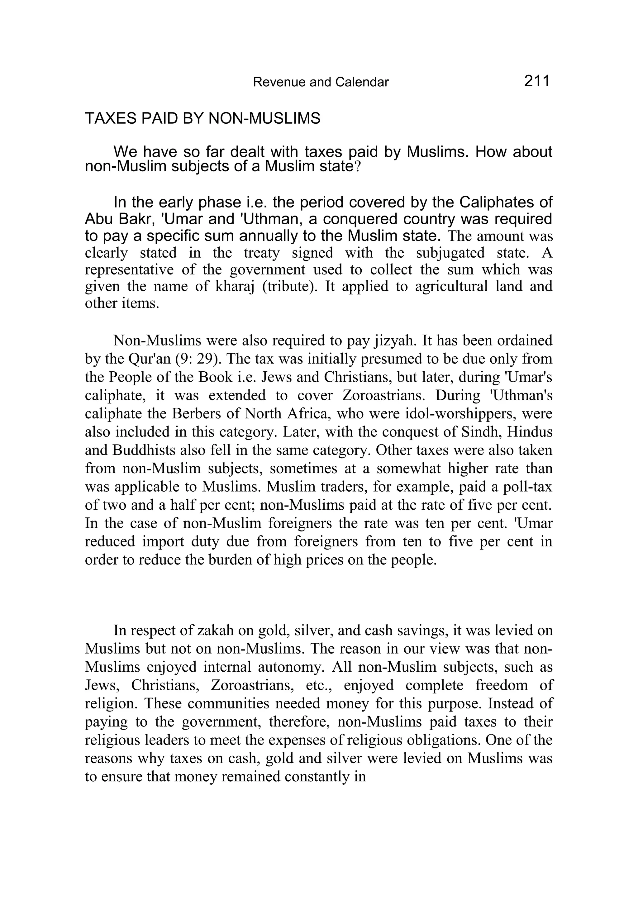 Revenue and Calendar 211
TAXES PAID BY NON-MUSLIMS
We have so far dealt with taxes paid by Muslims. How about
non-Muslim subjects of a Muslim state?
In the early phase i.e. the period covered by the Caliphates of
Abu Bakr, 'Umar and 'Uthman, a conquered country was required
to pay a specific sum annually to the Muslim state. The amount was
clearly stated in the treaty signed with the subjugated state. A
representative of the government used to collect the sum which was
given the name of kharaj (tribute). It applied to agricultural land and
other items.
Non-Muslims were also required to pay jizyah. It has been ordained
by the Qur'an (9: 29). The tax was initially presumed to be due only from
the People of the Book i.e. Jews and Christians, but later, during 'Umar's
caliphate, it was extended to cover Zoroastrians. During 'Uthman's
caliphate the Berbers of North Africa, who were idol-worshippers, were
also included in this category. Later, with the conquest of Sindh, Hindus
and Buddhists also fell in the same category. Other taxes were also taken
from non-Muslim subjects, sometimes at a somewhat higher rate than
was applicable to Muslims. Muslim traders, for example, paid a poll-tax
of two and a half per cent; non-Muslims paid at the rate of five per cent.
In the case of non-Muslim foreigners the rate was ten per cent. 'Umar
reduced import duty due from foreigners from ten to five per cent in
order to reduce the burden of high prices on the people.
In respect of zakah on gold, silver, and cash savings, it was levied on
Muslims but not on non-Muslims. The reason in our view was that non-
Muslims enjoyed internal autonomy. All non-Muslim subjects, such as
Jews, Christians, Zoroastrians, etc., enjoyed complete freedom of
religion. These communities needed money for this purpose. Instead of
paying to the government, therefore, non-Muslims paid taxes to their
religious leaders to meet the expenses of religious obligations. One of the
reasons why taxes on cash, gold and silver were levied on Muslims was
to ensure that money remained constantly in
 